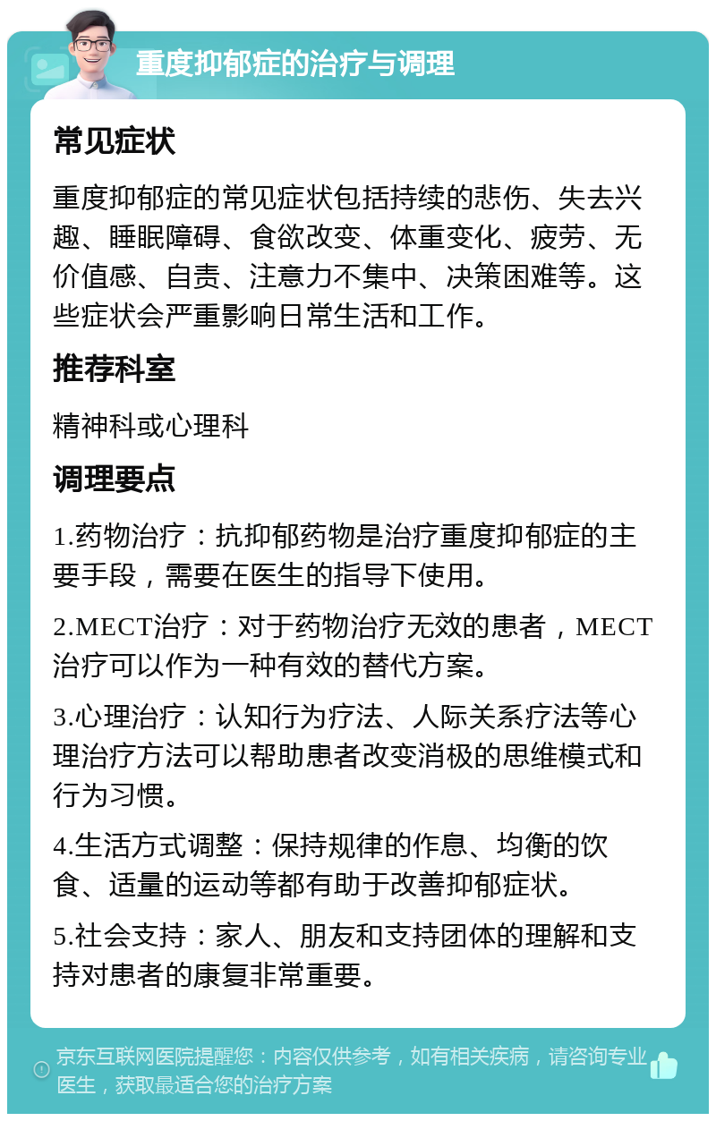 重度抑郁症的治疗与调理 常见症状 重度抑郁症的常见症状包括持续的悲伤、失去兴趣、睡眠障碍、食欲改变、体重变化、疲劳、无价值感、自责、注意力不集中、决策困难等。这些症状会严重影响日常生活和工作。 推荐科室 精神科或心理科 调理要点 1.药物治疗：抗抑郁药物是治疗重度抑郁症的主要手段，需要在医生的指导下使用。 2.MECT治疗：对于药物治疗无效的患者，MECT治疗可以作为一种有效的替代方案。 3.心理治疗：认知行为疗法、人际关系疗法等心理治疗方法可以帮助患者改变消极的思维模式和行为习惯。 4.生活方式调整：保持规律的作息、均衡的饮食、适量的运动等都有助于改善抑郁症状。 5.社会支持：家人、朋友和支持团体的理解和支持对患者的康复非常重要。