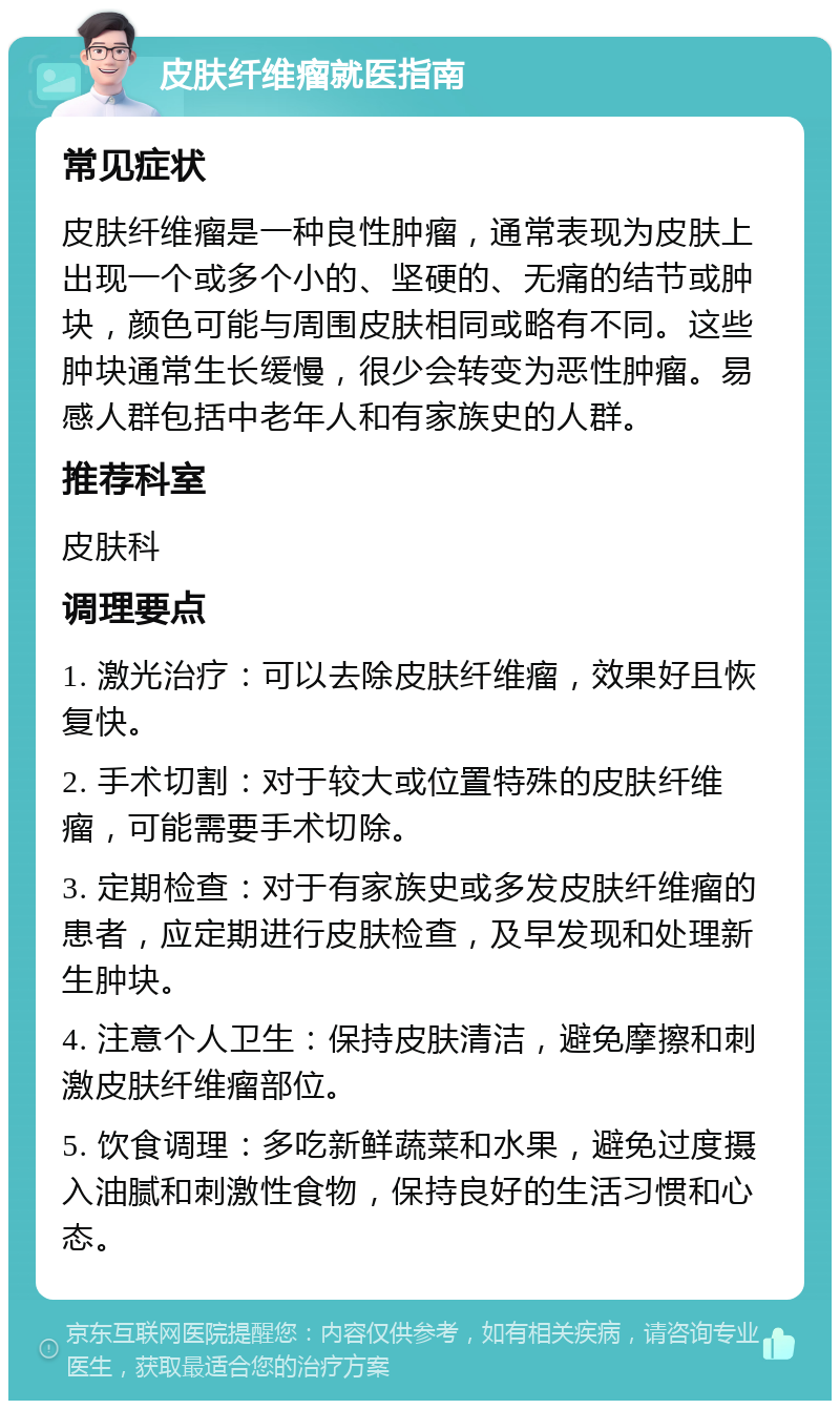 皮肤纤维瘤就医指南 常见症状 皮肤纤维瘤是一种良性肿瘤，通常表现为皮肤上出现一个或多个小的、坚硬的、无痛的结节或肿块，颜色可能与周围皮肤相同或略有不同。这些肿块通常生长缓慢，很少会转变为恶性肿瘤。易感人群包括中老年人和有家族史的人群。 推荐科室 皮肤科 调理要点 1. 激光治疗：可以去除皮肤纤维瘤，效果好且恢复快。 2. 手术切割：对于较大或位置特殊的皮肤纤维瘤，可能需要手术切除。 3. 定期检查：对于有家族史或多发皮肤纤维瘤的患者，应定期进行皮肤检查，及早发现和处理新生肿块。 4. 注意个人卫生：保持皮肤清洁，避免摩擦和刺激皮肤纤维瘤部位。 5. 饮食调理：多吃新鲜蔬菜和水果，避免过度摄入油腻和刺激性食物，保持良好的生活习惯和心态。