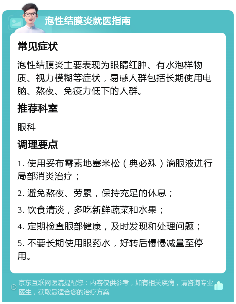 泡性结膜炎就医指南 常见症状 泡性结膜炎主要表现为眼睛红肿、有水泡样物质、视力模糊等症状，易感人群包括长期使用电脑、熬夜、免疫力低下的人群。 推荐科室 眼科 调理要点 1. 使用妥布霉素地塞米松（典必殊）滴眼液进行局部消炎治疗； 2. 避免熬夜、劳累，保持充足的休息； 3. 饮食清淡，多吃新鲜蔬菜和水果； 4. 定期检查眼部健康，及时发现和处理问题； 5. 不要长期使用眼药水，好转后慢慢减量至停用。