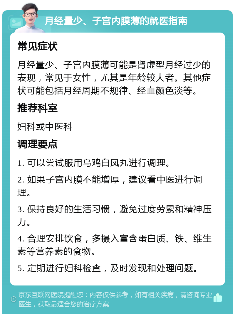 月经量少、子宫内膜薄的就医指南 常见症状 月经量少、子宫内膜薄可能是肾虚型月经过少的表现，常见于女性，尤其是年龄较大者。其他症状可能包括月经周期不规律、经血颜色淡等。 推荐科室 妇科或中医科 调理要点 1. 可以尝试服用乌鸡白凤丸进行调理。 2. 如果子宫内膜不能增厚，建议看中医进行调理。 3. 保持良好的生活习惯，避免过度劳累和精神压力。 4. 合理安排饮食，多摄入富含蛋白质、铁、维生素等营养素的食物。 5. 定期进行妇科检查，及时发现和处理问题。