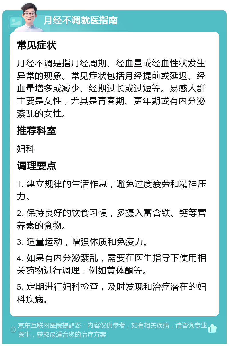 月经不调就医指南 常见症状 月经不调是指月经周期、经血量或经血性状发生异常的现象。常见症状包括月经提前或延迟、经血量增多或减少、经期过长或过短等。易感人群主要是女性，尤其是青春期、更年期或有内分泌紊乱的女性。 推荐科室 妇科 调理要点 1. 建立规律的生活作息，避免过度疲劳和精神压力。 2. 保持良好的饮食习惯，多摄入富含铁、钙等营养素的食物。 3. 适量运动，增强体质和免疫力。 4. 如果有内分泌紊乱，需要在医生指导下使用相关药物进行调理，例如黄体酮等。 5. 定期进行妇科检查，及时发现和治疗潜在的妇科疾病。