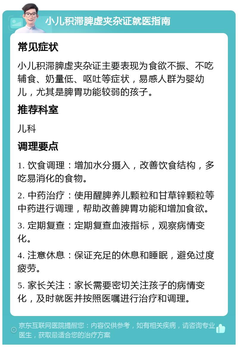 小儿积滞脾虚夹杂证就医指南 常见症状 小儿积滞脾虚夹杂证主要表现为食欲不振、不吃辅食、奶量低、呕吐等症状，易感人群为婴幼儿，尤其是脾胃功能较弱的孩子。 推荐科室 儿科 调理要点 1. 饮食调理：增加水分摄入，改善饮食结构，多吃易消化的食物。 2. 中药治疗：使用醒脾养儿颗粒和甘草锌颗粒等中药进行调理，帮助改善脾胃功能和增加食欲。 3. 定期复查：定期复查血液指标，观察病情变化。 4. 注意休息：保证充足的休息和睡眠，避免过度疲劳。 5. 家长关注：家长需要密切关注孩子的病情变化，及时就医并按照医嘱进行治疗和调理。