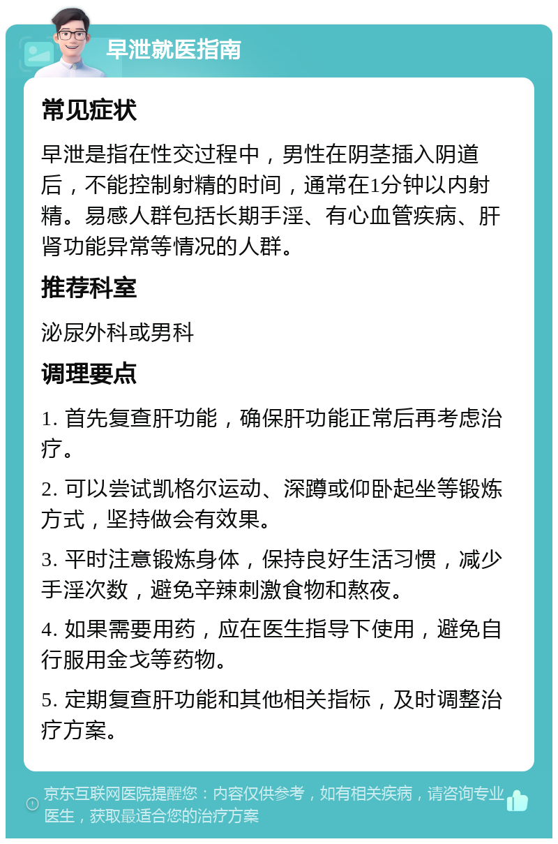 早泄就医指南 常见症状 早泄是指在性交过程中，男性在阴茎插入阴道后，不能控制射精的时间，通常在1分钟以内射精。易感人群包括长期手淫、有心血管疾病、肝肾功能异常等情况的人群。 推荐科室 泌尿外科或男科 调理要点 1. 首先复查肝功能，确保肝功能正常后再考虑治疗。 2. 可以尝试凯格尔运动、深蹲或仰卧起坐等锻炼方式，坚持做会有效果。 3. 平时注意锻炼身体，保持良好生活习惯，减少手淫次数，避免辛辣刺激食物和熬夜。 4. 如果需要用药，应在医生指导下使用，避免自行服用金戈等药物。 5. 定期复查肝功能和其他相关指标，及时调整治疗方案。