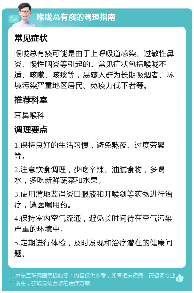 喉咙总有痰的调理指南 常见症状 喉咙总有痰可能是由于上呼吸道感染、过敏性鼻炎、慢性咽炎等引起的。常见症状包括喉咙不适、咳嗽、咳痰等，易感人群为长期吸烟者、环境污染严重地区居民、免疫力低下者等。 推荐科室 耳鼻喉科 调理要点 1.保持良好的生活习惯，避免熬夜、过度劳累等。 2.注意饮食调理，少吃辛辣、油腻食物，多喝水，多吃新鲜蔬菜和水果。 3.使用蒲地蓝消炎口服液和开喉剑等药物进行治疗，遵医嘱用药。 4.保持室内空气流通，避免长时间待在空气污染严重的环境中。 5.定期进行体检，及时发现和治疗潜在的健康问题。