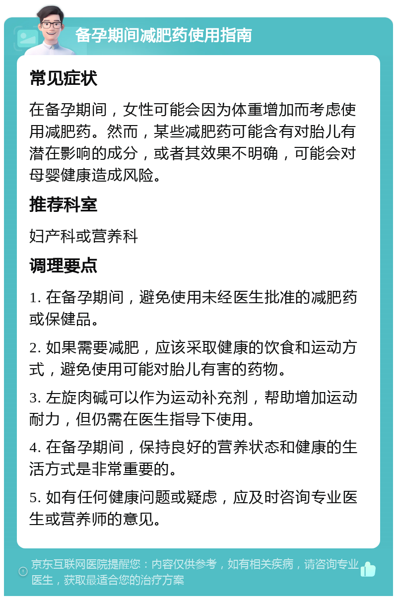 备孕期间减肥药使用指南 常见症状 在备孕期间，女性可能会因为体重增加而考虑使用减肥药。然而，某些减肥药可能含有对胎儿有潜在影响的成分，或者其效果不明确，可能会对母婴健康造成风险。 推荐科室 妇产科或营养科 调理要点 1. 在备孕期间，避免使用未经医生批准的减肥药或保健品。 2. 如果需要减肥，应该采取健康的饮食和运动方式，避免使用可能对胎儿有害的药物。 3. 左旋肉碱可以作为运动补充剂，帮助增加运动耐力，但仍需在医生指导下使用。 4. 在备孕期间，保持良好的营养状态和健康的生活方式是非常重要的。 5. 如有任何健康问题或疑虑，应及时咨询专业医生或营养师的意见。