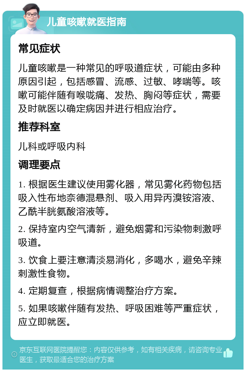 儿童咳嗽就医指南 常见症状 儿童咳嗽是一种常见的呼吸道症状，可能由多种原因引起，包括感冒、流感、过敏、哮喘等。咳嗽可能伴随有喉咙痛、发热、胸闷等症状，需要及时就医以确定病因并进行相应治疗。 推荐科室 儿科或呼吸内科 调理要点 1. 根据医生建议使用雾化器，常见雾化药物包括吸入性布地奈德混悬剂、吸入用异丙溴铵溶液、乙酰半胱氨酸溶液等。 2. 保持室内空气清新，避免烟雾和污染物刺激呼吸道。 3. 饮食上要注意清淡易消化，多喝水，避免辛辣刺激性食物。 4. 定期复查，根据病情调整治疗方案。 5. 如果咳嗽伴随有发热、呼吸困难等严重症状，应立即就医。