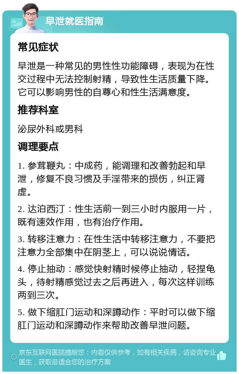 早泄就医指南 常见症状 早泄是一种常见的男性性功能障碍，表现为在性交过程中无法控制射精，导致性生活质量下降。它可以影响男性的自尊心和性生活满意度。 推荐科室 泌尿外科或男科 调理要点 1. 参茸鞭丸：中成药，能调理和改善勃起和早泄，修复不良习惯及手淫带来的损伤，纠正肾虚。 2. 达泊西汀：性生活前一到三小时内服用一片，既有速效作用，也有治疗作用。 3. 转移注意力：在性生活中转移注意力，不要把注意力全部集中在阴茎上，可以说说情话。 4. 停止抽动：感觉快射精时候停止抽动，轻捏龟头，待射精感觉过去之后再进入，每次这样训练两到三次。 5. 做下缩肛门运动和深蹲动作：平时可以做下缩肛门运动和深蹲动作来帮助改善早泄问题。