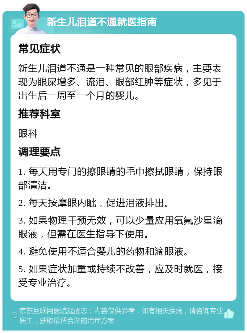 新生儿泪道不通就医指南 常见症状 新生儿泪道不通是一种常见的眼部疾病，主要表现为眼屎增多、流泪、眼部红肿等症状，多见于出生后一周至一个月的婴儿。 推荐科室 眼科 调理要点 1. 每天用专门的擦眼睛的毛巾擦拭眼睛，保持眼部清洁。 2. 每天按摩眼内眦，促进泪液排出。 3. 如果物理干预无效，可以少量应用氧氟沙星滴眼液，但需在医生指导下使用。 4. 避免使用不适合婴儿的药物和滴眼液。 5. 如果症状加重或持续不改善，应及时就医，接受专业治疗。