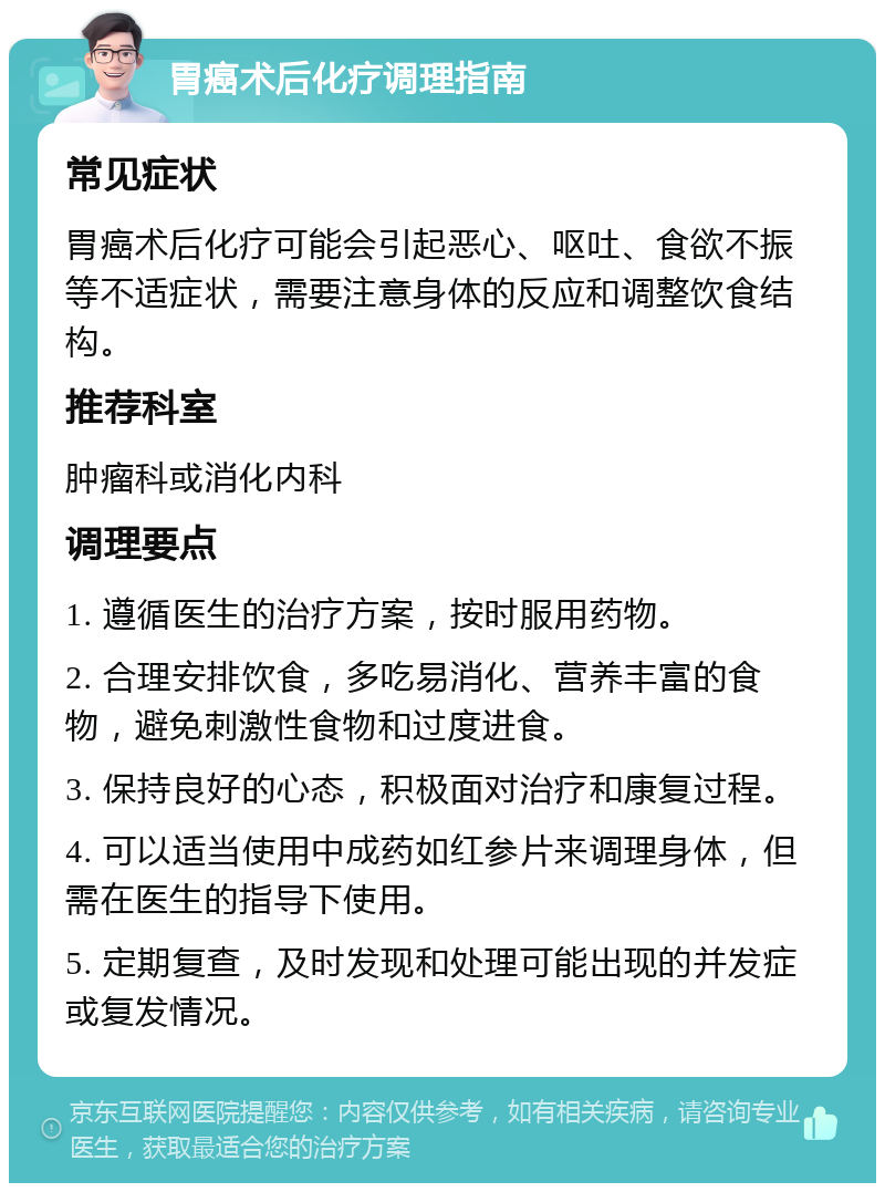 胃癌术后化疗调理指南 常见症状 胃癌术后化疗可能会引起恶心、呕吐、食欲不振等不适症状，需要注意身体的反应和调整饮食结构。 推荐科室 肿瘤科或消化内科 调理要点 1. 遵循医生的治疗方案，按时服用药物。 2. 合理安排饮食，多吃易消化、营养丰富的食物，避免刺激性食物和过度进食。 3. 保持良好的心态，积极面对治疗和康复过程。 4. 可以适当使用中成药如红参片来调理身体，但需在医生的指导下使用。 5. 定期复查，及时发现和处理可能出现的并发症或复发情况。