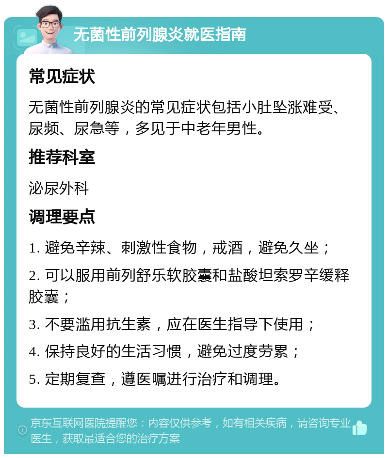 无菌性前列腺炎就医指南 常见症状 无菌性前列腺炎的常见症状包括小肚坠涨难受、尿频、尿急等，多见于中老年男性。 推荐科室 泌尿外科 调理要点 1. 避免辛辣、刺激性食物，戒酒，避免久坐； 2. 可以服用前列舒乐软胶囊和盐酸坦索罗辛缓释胶囊； 3. 不要滥用抗生素，应在医生指导下使用； 4. 保持良好的生活习惯，避免过度劳累； 5. 定期复查，遵医嘱进行治疗和调理。