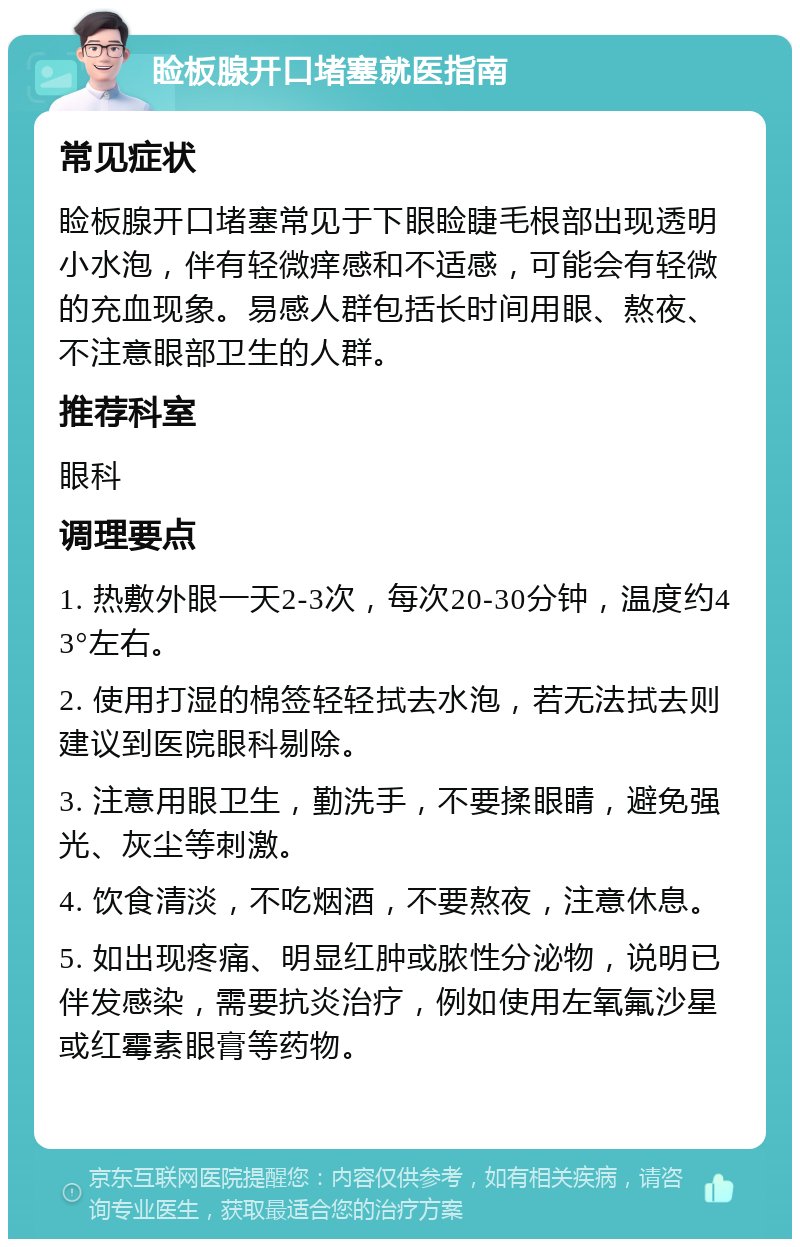 睑板腺开口堵塞就医指南 常见症状 睑板腺开口堵塞常见于下眼睑睫毛根部出现透明小水泡，伴有轻微痒感和不适感，可能会有轻微的充血现象。易感人群包括长时间用眼、熬夜、不注意眼部卫生的人群。 推荐科室 眼科 调理要点 1. 热敷外眼一天2-3次，每次20-30分钟，温度约43°左右。 2. 使用打湿的棉签轻轻拭去水泡，若无法拭去则建议到医院眼科剔除。 3. 注意用眼卫生，勤洗手，不要揉眼睛，避免强光、灰尘等刺激。 4. 饮食清淡，不吃烟酒，不要熬夜，注意休息。 5. 如出现疼痛、明显红肿或脓性分泌物，说明已伴发感染，需要抗炎治疗，例如使用左氧氟沙星或红霉素眼膏等药物。