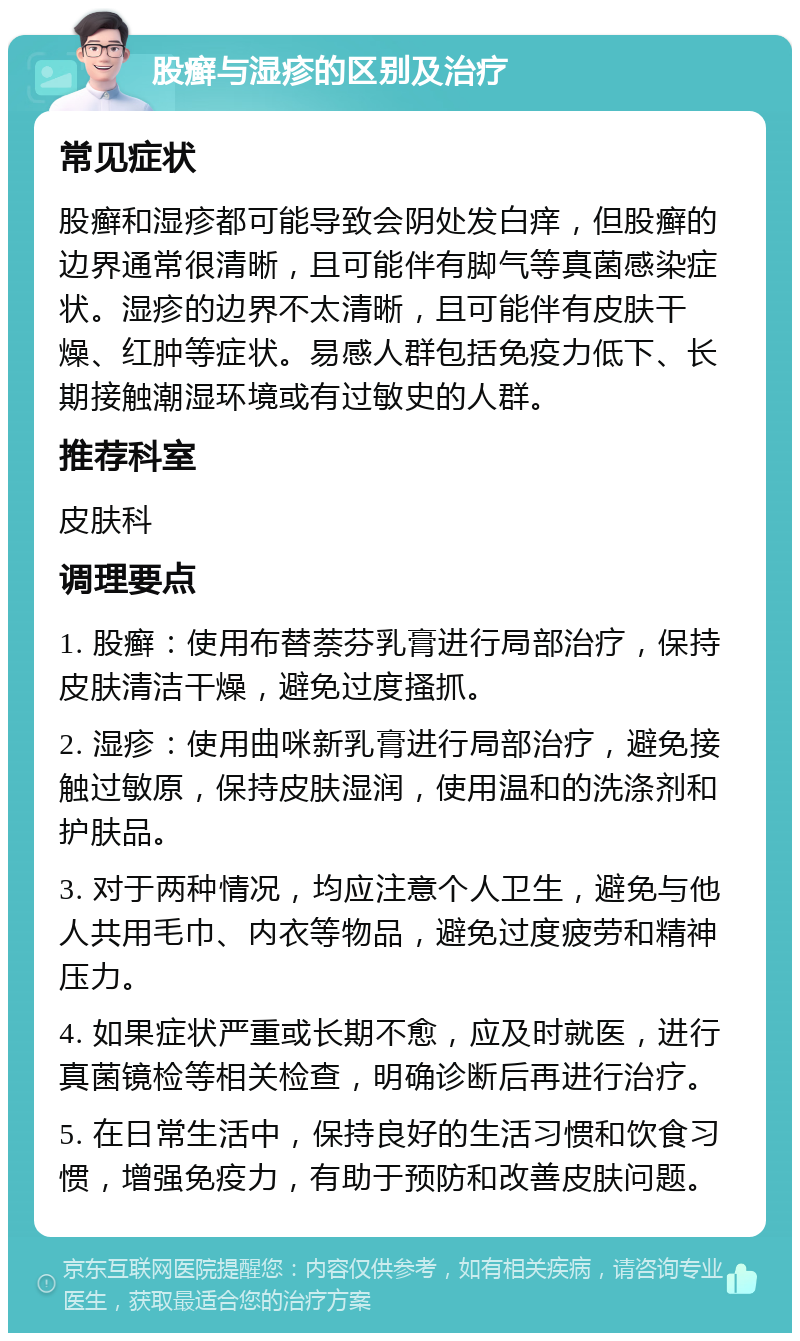 股癣与湿疹的区别及治疗 常见症状 股癣和湿疹都可能导致会阴处发白痒，但股癣的边界通常很清晰，且可能伴有脚气等真菌感染症状。湿疹的边界不太清晰，且可能伴有皮肤干燥、红肿等症状。易感人群包括免疫力低下、长期接触潮湿环境或有过敏史的人群。 推荐科室 皮肤科 调理要点 1. 股癣：使用布替萘芬乳膏进行局部治疗，保持皮肤清洁干燥，避免过度搔抓。 2. 湿疹：使用曲咪新乳膏进行局部治疗，避免接触过敏原，保持皮肤湿润，使用温和的洗涤剂和护肤品。 3. 对于两种情况，均应注意个人卫生，避免与他人共用毛巾、内衣等物品，避免过度疲劳和精神压力。 4. 如果症状严重或长期不愈，应及时就医，进行真菌镜检等相关检查，明确诊断后再进行治疗。 5. 在日常生活中，保持良好的生活习惯和饮食习惯，增强免疫力，有助于预防和改善皮肤问题。