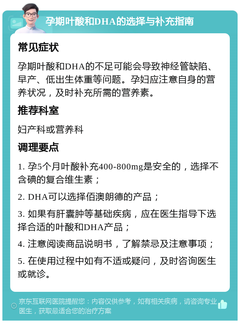 孕期叶酸和DHA的选择与补充指南 常见症状 孕期叶酸和DHA的不足可能会导致神经管缺陷、早产、低出生体重等问题。孕妇应注意自身的营养状况，及时补充所需的营养素。 推荐科室 妇产科或营养科 调理要点 1. 孕5个月叶酸补充400-800mg是安全的，选择不含碘的复合维生素； 2. DHA可以选择佰澳朗德的产品； 3. 如果有肝囊肿等基础疾病，应在医生指导下选择合适的叶酸和DHA产品； 4. 注意阅读商品说明书，了解禁忌及注意事项； 5. 在使用过程中如有不适或疑问，及时咨询医生或就诊。