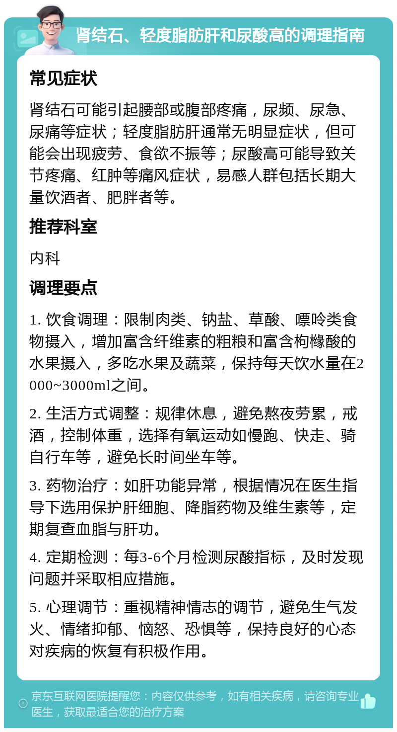 肾结石、轻度脂肪肝和尿酸高的调理指南 常见症状 肾结石可能引起腰部或腹部疼痛，尿频、尿急、尿痛等症状；轻度脂肪肝通常无明显症状，但可能会出现疲劳、食欲不振等；尿酸高可能导致关节疼痛、红肿等痛风症状，易感人群包括长期大量饮酒者、肥胖者等。 推荐科室 内科 调理要点 1. 饮食调理：限制肉类、钠盐、草酸、嘌呤类食物摄入，增加富含纤维素的粗粮和富含枸橼酸的水果摄入，多吃水果及蔬菜，保持每天饮水量在2000~3000ml之间。 2. 生活方式调整：规律休息，避免熬夜劳累，戒酒，控制体重，选择有氧运动如慢跑、快走、骑自行车等，避免长时间坐车等。 3. 药物治疗：如肝功能异常，根据情况在医生指导下选用保护肝细胞、降脂药物及维生素等，定期复查血脂与肝功。 4. 定期检测：每3-6个月检测尿酸指标，及时发现问题并采取相应措施。 5. 心理调节：重视精神情志的调节，避免生气发火、情绪抑郁、恼怒、恐惧等，保持良好的心态对疾病的恢复有积极作用。