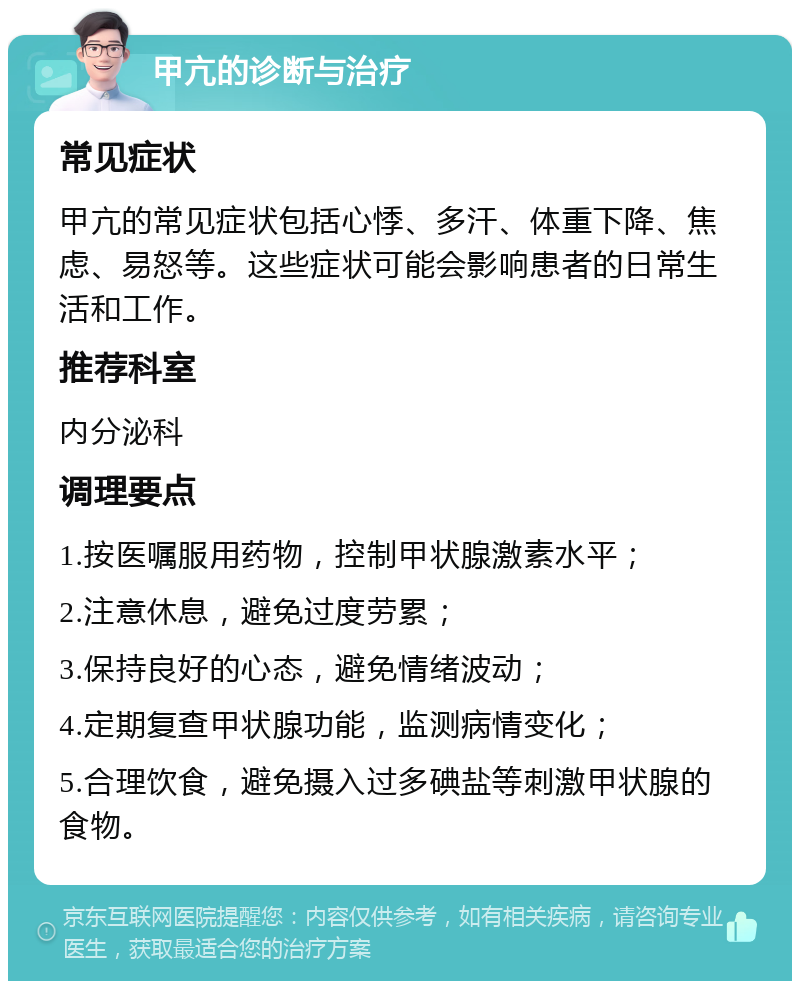 甲亢的诊断与治疗 常见症状 甲亢的常见症状包括心悸、多汗、体重下降、焦虑、易怒等。这些症状可能会影响患者的日常生活和工作。 推荐科室 内分泌科 调理要点 1.按医嘱服用药物，控制甲状腺激素水平； 2.注意休息，避免过度劳累； 3.保持良好的心态，避免情绪波动； 4.定期复查甲状腺功能，监测病情变化； 5.合理饮食，避免摄入过多碘盐等刺激甲状腺的食物。