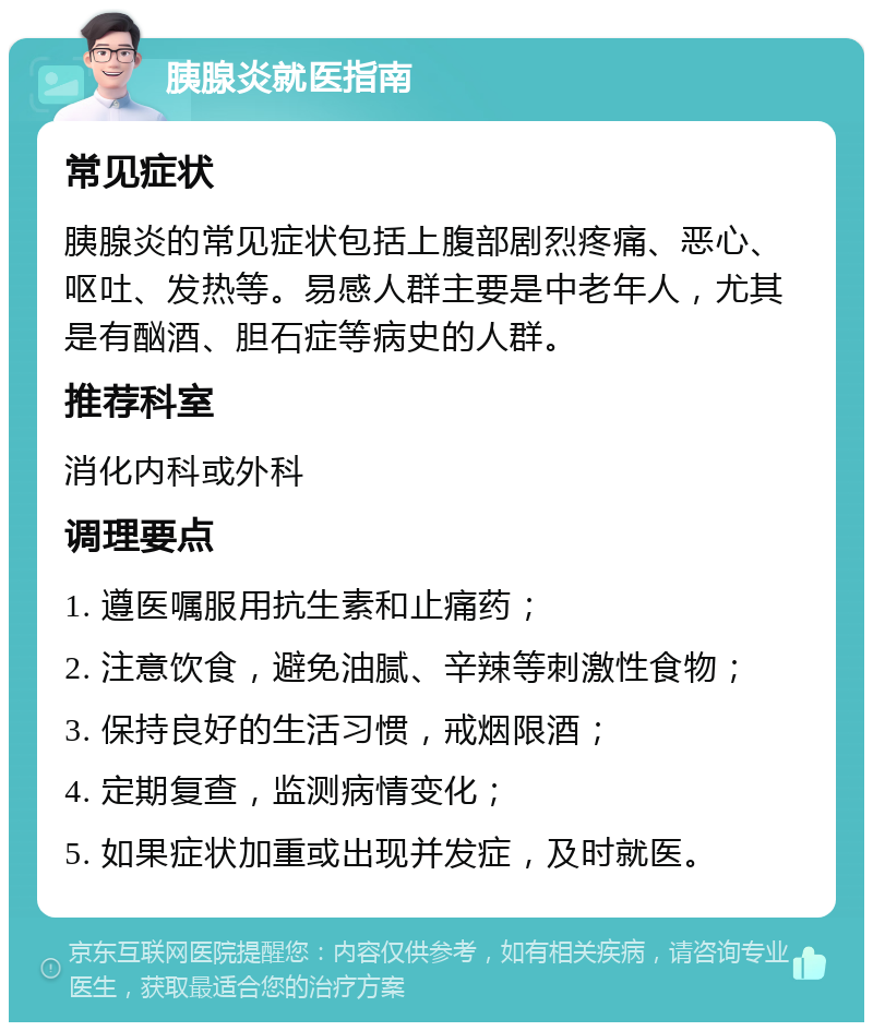 胰腺炎就医指南 常见症状 胰腺炎的常见症状包括上腹部剧烈疼痛、恶心、呕吐、发热等。易感人群主要是中老年人，尤其是有酗酒、胆石症等病史的人群。 推荐科室 消化内科或外科 调理要点 1. 遵医嘱服用抗生素和止痛药； 2. 注意饮食，避免油腻、辛辣等刺激性食物； 3. 保持良好的生活习惯，戒烟限酒； 4. 定期复查，监测病情变化； 5. 如果症状加重或出现并发症，及时就医。