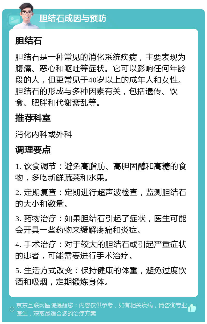 胆结石成因与预防 胆结石 胆结石是一种常见的消化系统疾病，主要表现为腹痛、恶心和呕吐等症状。它可以影响任何年龄段的人，但更常见于40岁以上的成年人和女性。胆结石的形成与多种因素有关，包括遗传、饮食、肥胖和代谢紊乱等。 推荐科室 消化内科或外科 调理要点 1. 饮食调节：避免高脂肪、高胆固醇和高糖的食物，多吃新鲜蔬菜和水果。 2. 定期复查：定期进行超声波检查，监测胆结石的大小和数量。 3. 药物治疗：如果胆结石引起了症状，医生可能会开具一些药物来缓解疼痛和炎症。 4. 手术治疗：对于较大的胆结石或引起严重症状的患者，可能需要进行手术治疗。 5. 生活方式改变：保持健康的体重，避免过度饮酒和吸烟，定期锻炼身体。