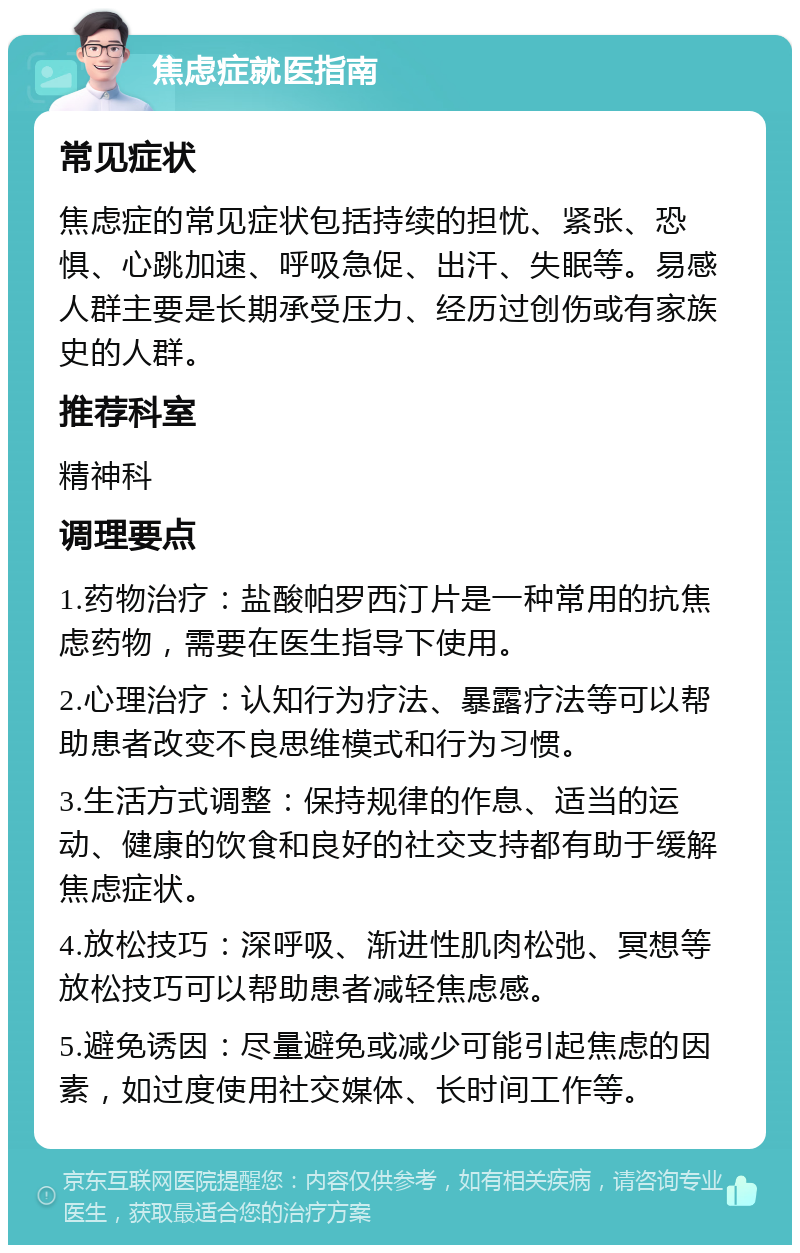 焦虑症就医指南 常见症状 焦虑症的常见症状包括持续的担忧、紧张、恐惧、心跳加速、呼吸急促、出汗、失眠等。易感人群主要是长期承受压力、经历过创伤或有家族史的人群。 推荐科室 精神科 调理要点 1.药物治疗：盐酸帕罗西汀片是一种常用的抗焦虑药物，需要在医生指导下使用。 2.心理治疗：认知行为疗法、暴露疗法等可以帮助患者改变不良思维模式和行为习惯。 3.生活方式调整：保持规律的作息、适当的运动、健康的饮食和良好的社交支持都有助于缓解焦虑症状。 4.放松技巧：深呼吸、渐进性肌肉松弛、冥想等放松技巧可以帮助患者减轻焦虑感。 5.避免诱因：尽量避免或减少可能引起焦虑的因素，如过度使用社交媒体、长时间工作等。