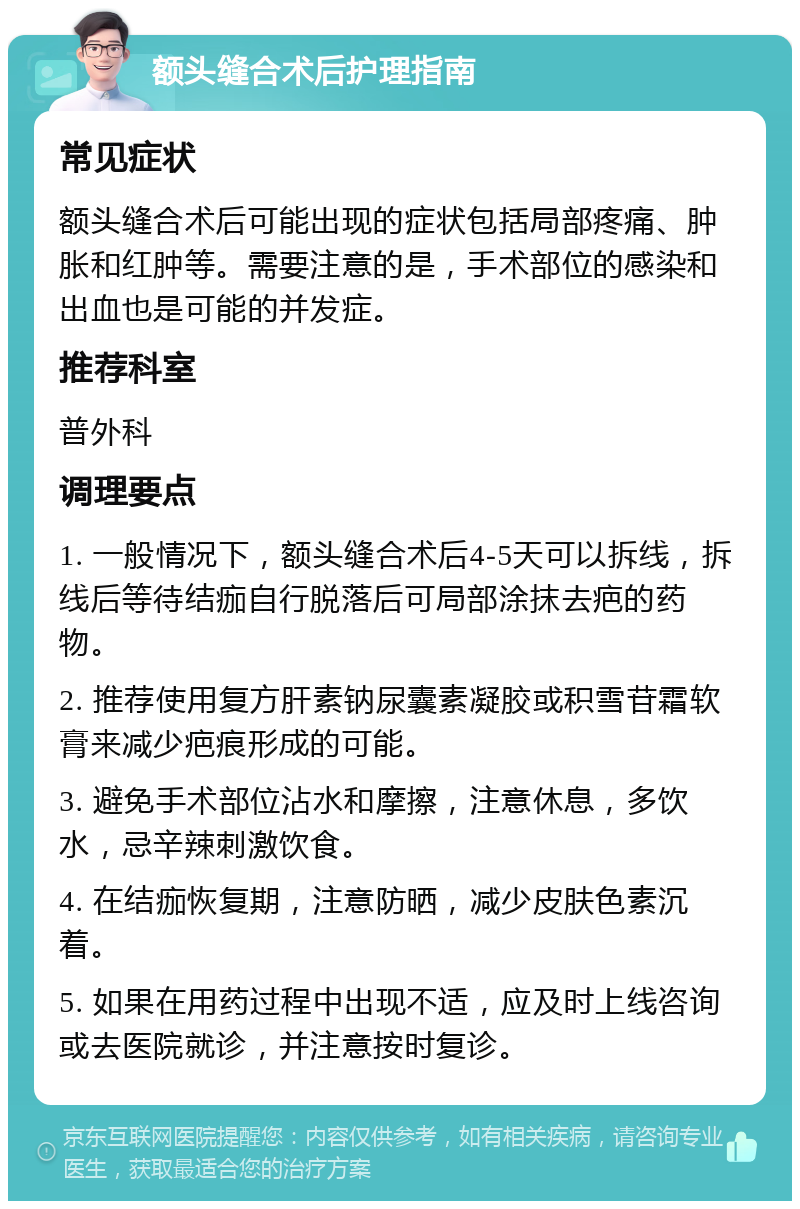 额头缝合术后护理指南 常见症状 额头缝合术后可能出现的症状包括局部疼痛、肿胀和红肿等。需要注意的是，手术部位的感染和出血也是可能的并发症。 推荐科室 普外科 调理要点 1. 一般情况下，额头缝合术后4-5天可以拆线，拆线后等待结痂自行脱落后可局部涂抹去疤的药物。 2. 推荐使用复方肝素钠尿囊素凝胶或积雪苷霜软膏来减少疤痕形成的可能。 3. 避免手术部位沾水和摩擦，注意休息，多饮水，忌辛辣刺激饮食。 4. 在结痂恢复期，注意防晒，减少皮肤色素沉着。 5. 如果在用药过程中出现不适，应及时上线咨询或去医院就诊，并注意按时复诊。