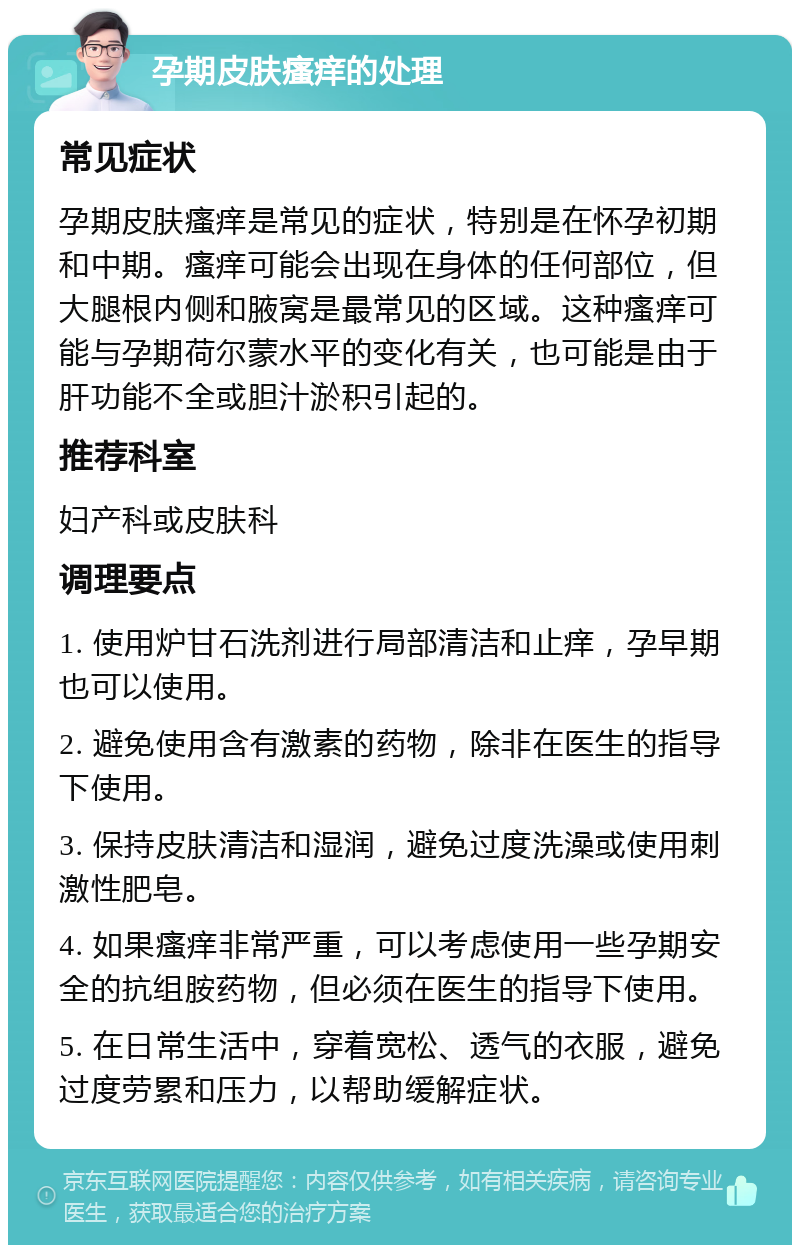 孕期皮肤瘙痒的处理 常见症状 孕期皮肤瘙痒是常见的症状，特别是在怀孕初期和中期。瘙痒可能会出现在身体的任何部位，但大腿根内侧和腋窝是最常见的区域。这种瘙痒可能与孕期荷尔蒙水平的变化有关，也可能是由于肝功能不全或胆汁淤积引起的。 推荐科室 妇产科或皮肤科 调理要点 1. 使用炉甘石洗剂进行局部清洁和止痒，孕早期也可以使用。 2. 避免使用含有激素的药物，除非在医生的指导下使用。 3. 保持皮肤清洁和湿润，避免过度洗澡或使用刺激性肥皂。 4. 如果瘙痒非常严重，可以考虑使用一些孕期安全的抗组胺药物，但必须在医生的指导下使用。 5. 在日常生活中，穿着宽松、透气的衣服，避免过度劳累和压力，以帮助缓解症状。