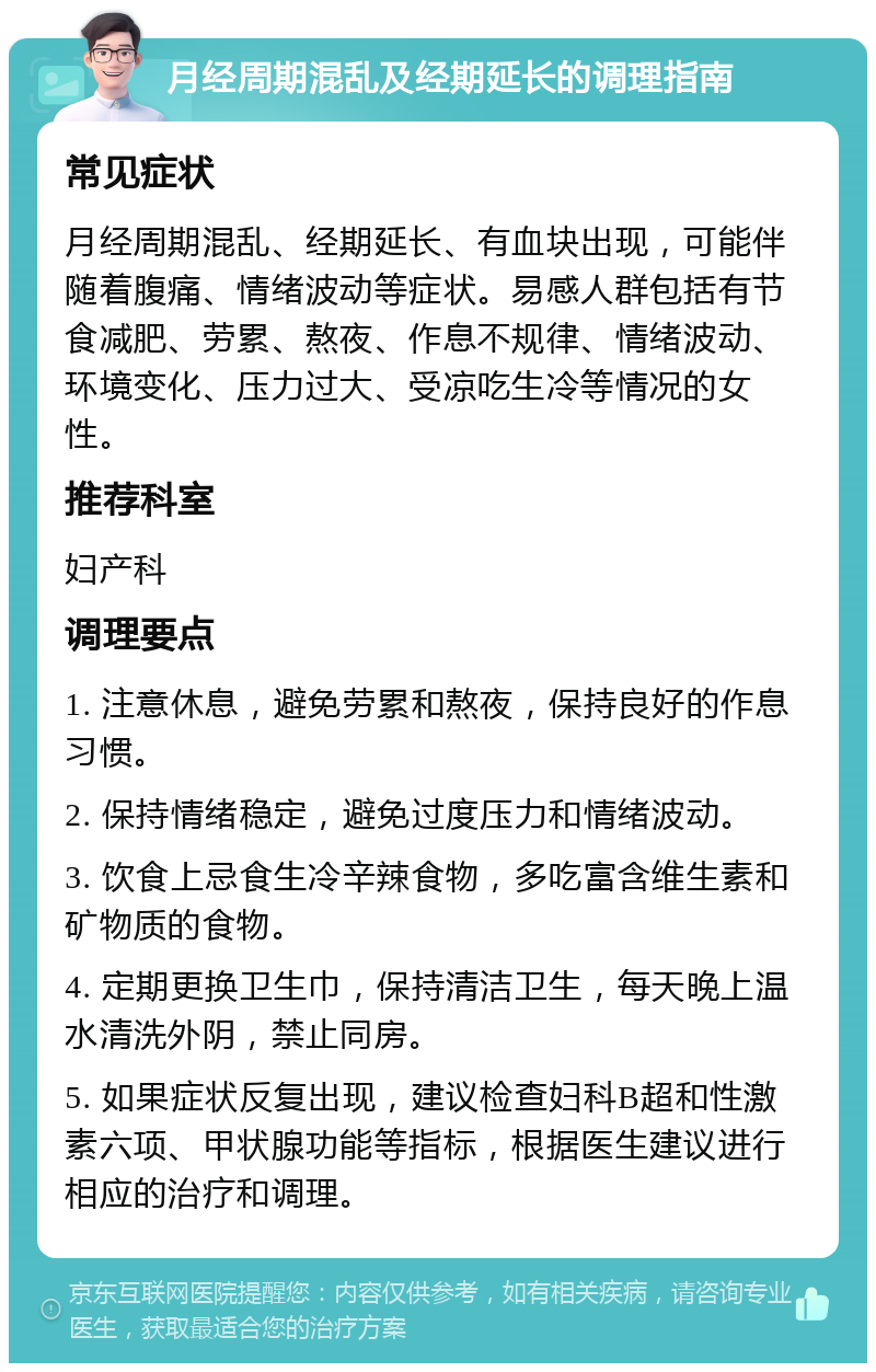 月经周期混乱及经期延长的调理指南 常见症状 月经周期混乱、经期延长、有血块出现，可能伴随着腹痛、情绪波动等症状。易感人群包括有节食减肥、劳累、熬夜、作息不规律、情绪波动、环境变化、压力过大、受凉吃生冷等情况的女性。 推荐科室 妇产科 调理要点 1. 注意休息，避免劳累和熬夜，保持良好的作息习惯。 2. 保持情绪稳定，避免过度压力和情绪波动。 3. 饮食上忌食生冷辛辣食物，多吃富含维生素和矿物质的食物。 4. 定期更换卫生巾，保持清洁卫生，每天晚上温水清洗外阴，禁止同房。 5. 如果症状反复出现，建议检查妇科B超和性激素六项、甲状腺功能等指标，根据医生建议进行相应的治疗和调理。