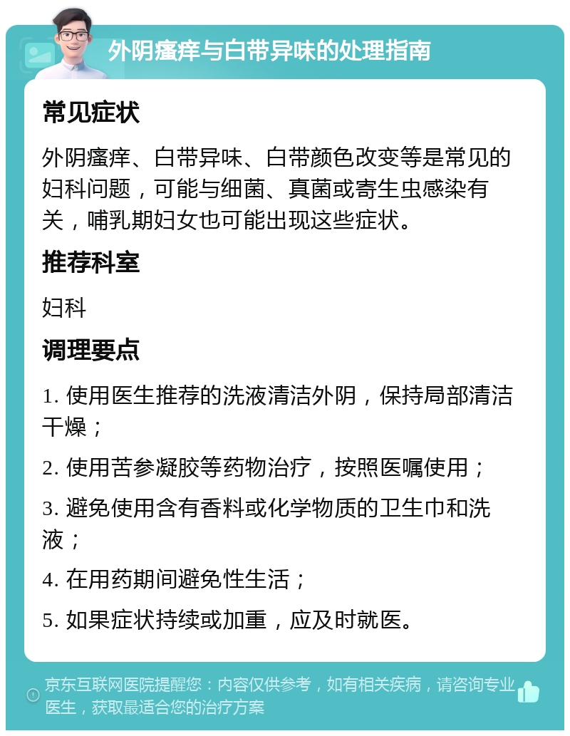 外阴瘙痒与白带异味的处理指南 常见症状 外阴瘙痒、白带异味、白带颜色改变等是常见的妇科问题，可能与细菌、真菌或寄生虫感染有关，哺乳期妇女也可能出现这些症状。 推荐科室 妇科 调理要点 1. 使用医生推荐的洗液清洁外阴，保持局部清洁干燥； 2. 使用苦参凝胶等药物治疗，按照医嘱使用； 3. 避免使用含有香料或化学物质的卫生巾和洗液； 4. 在用药期间避免性生活； 5. 如果症状持续或加重，应及时就医。