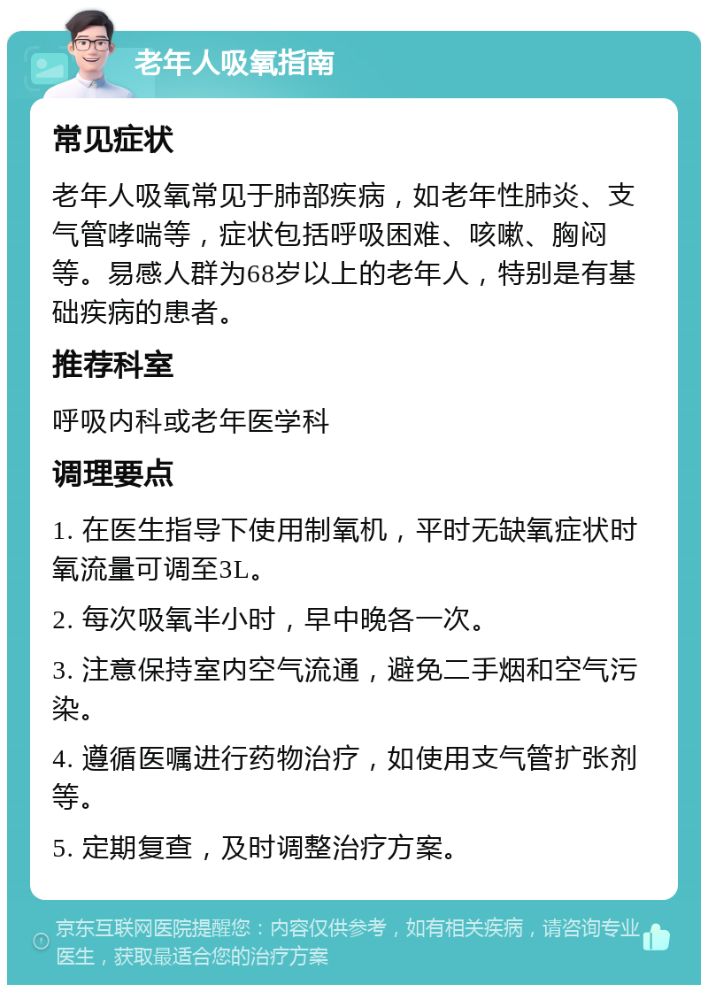 老年人吸氧指南 常见症状 老年人吸氧常见于肺部疾病，如老年性肺炎、支气管哮喘等，症状包括呼吸困难、咳嗽、胸闷等。易感人群为68岁以上的老年人，特别是有基础疾病的患者。 推荐科室 呼吸内科或老年医学科 调理要点 1. 在医生指导下使用制氧机，平时无缺氧症状时氧流量可调至3L。 2. 每次吸氧半小时，早中晚各一次。 3. 注意保持室内空气流通，避免二手烟和空气污染。 4. 遵循医嘱进行药物治疗，如使用支气管扩张剂等。 5. 定期复查，及时调整治疗方案。