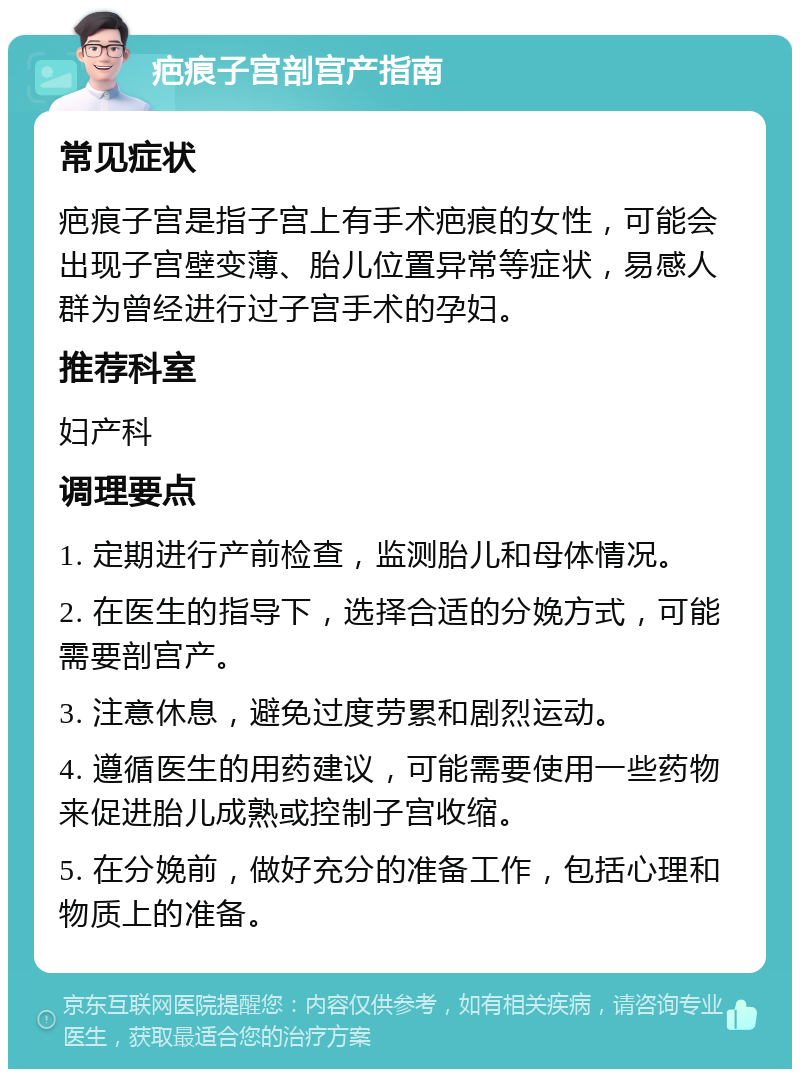 疤痕子宫剖宫产指南 常见症状 疤痕子宫是指子宫上有手术疤痕的女性，可能会出现子宫壁变薄、胎儿位置异常等症状，易感人群为曾经进行过子宫手术的孕妇。 推荐科室 妇产科 调理要点 1. 定期进行产前检查，监测胎儿和母体情况。 2. 在医生的指导下，选择合适的分娩方式，可能需要剖宫产。 3. 注意休息，避免过度劳累和剧烈运动。 4. 遵循医生的用药建议，可能需要使用一些药物来促进胎儿成熟或控制子宫收缩。 5. 在分娩前，做好充分的准备工作，包括心理和物质上的准备。