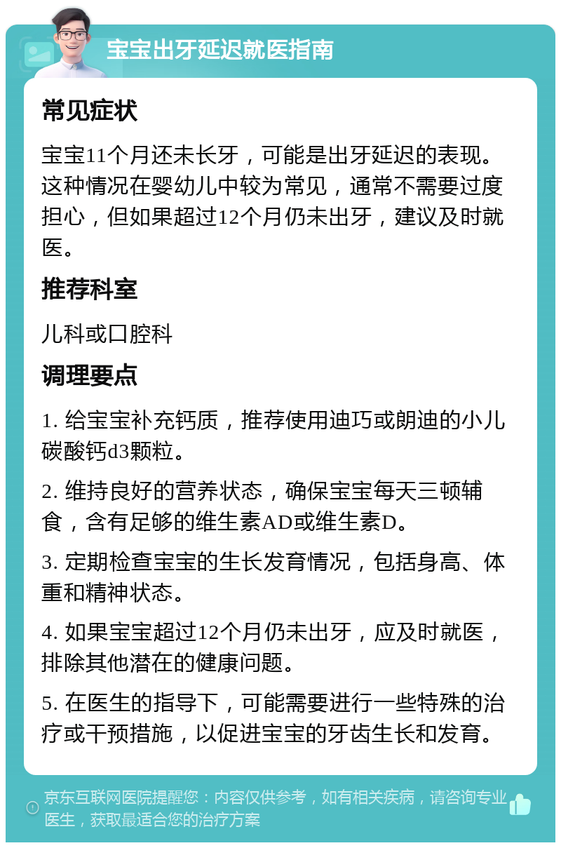 宝宝出牙延迟就医指南 常见症状 宝宝11个月还未长牙，可能是出牙延迟的表现。这种情况在婴幼儿中较为常见，通常不需要过度担心，但如果超过12个月仍未出牙，建议及时就医。 推荐科室 儿科或口腔科 调理要点 1. 给宝宝补充钙质，推荐使用迪巧或朗迪的小儿碳酸钙d3颗粒。 2. 维持良好的营养状态，确保宝宝每天三顿辅食，含有足够的维生素AD或维生素D。 3. 定期检查宝宝的生长发育情况，包括身高、体重和精神状态。 4. 如果宝宝超过12个月仍未出牙，应及时就医，排除其他潜在的健康问题。 5. 在医生的指导下，可能需要进行一些特殊的治疗或干预措施，以促进宝宝的牙齿生长和发育。