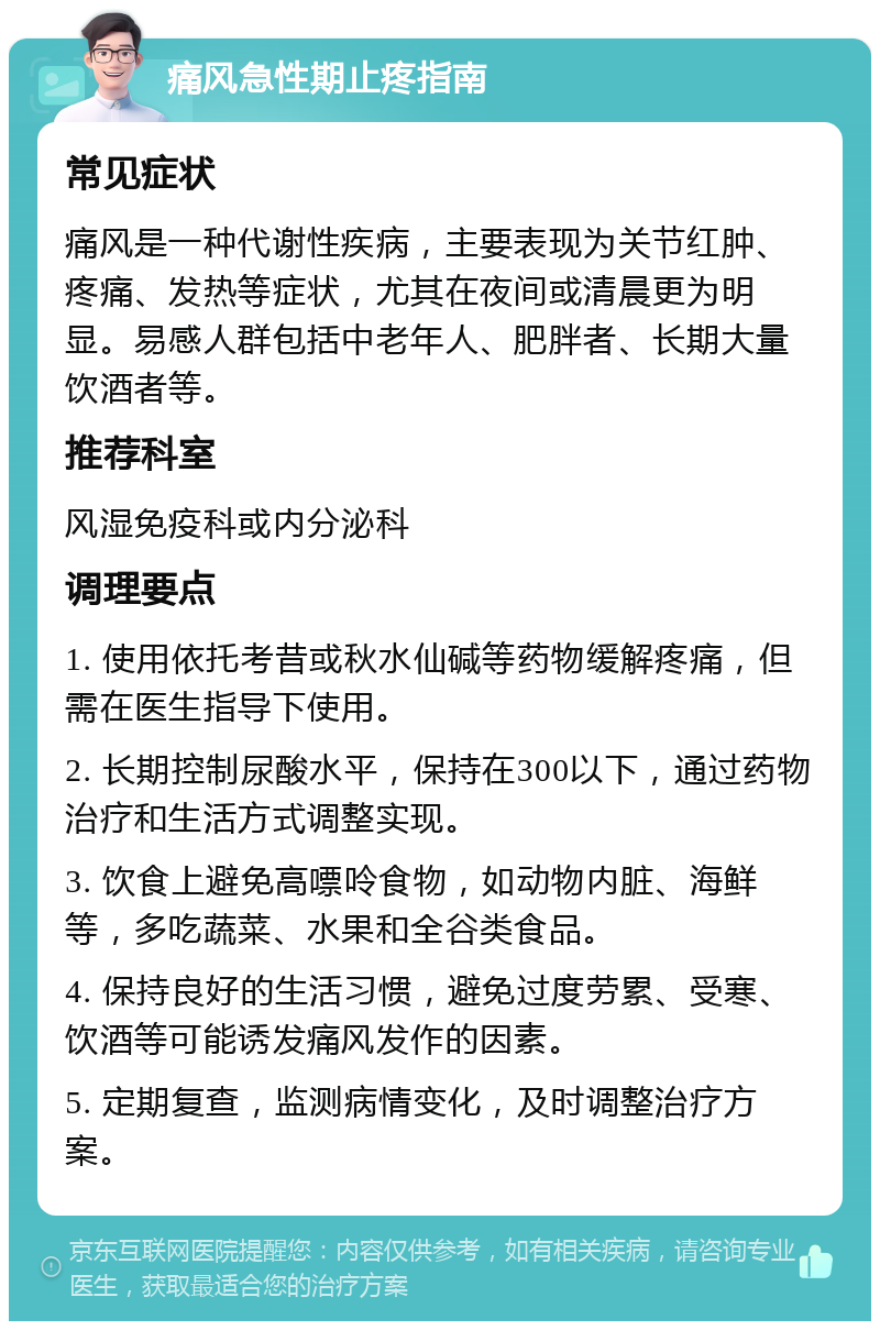 痛风急性期止疼指南 常见症状 痛风是一种代谢性疾病，主要表现为关节红肿、疼痛、发热等症状，尤其在夜间或清晨更为明显。易感人群包括中老年人、肥胖者、长期大量饮酒者等。 推荐科室 风湿免疫科或内分泌科 调理要点 1. 使用依托考昔或秋水仙碱等药物缓解疼痛，但需在医生指导下使用。 2. 长期控制尿酸水平，保持在300以下，通过药物治疗和生活方式调整实现。 3. 饮食上避免高嘌呤食物，如动物内脏、海鲜等，多吃蔬菜、水果和全谷类食品。 4. 保持良好的生活习惯，避免过度劳累、受寒、饮酒等可能诱发痛风发作的因素。 5. 定期复查，监测病情变化，及时调整治疗方案。