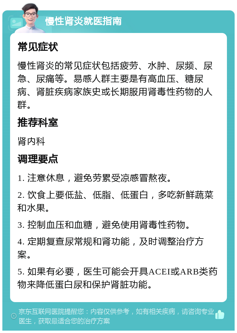 慢性肾炎就医指南 常见症状 慢性肾炎的常见症状包括疲劳、水肿、尿频、尿急、尿痛等。易感人群主要是有高血压、糖尿病、肾脏疾病家族史或长期服用肾毒性药物的人群。 推荐科室 肾内科 调理要点 1. 注意休息，避免劳累受凉感冒熬夜。 2. 饮食上要低盐、低脂、低蛋白，多吃新鲜蔬菜和水果。 3. 控制血压和血糖，避免使用肾毒性药物。 4. 定期复查尿常规和肾功能，及时调整治疗方案。 5. 如果有必要，医生可能会开具ACEI或ARB类药物来降低蛋白尿和保护肾脏功能。