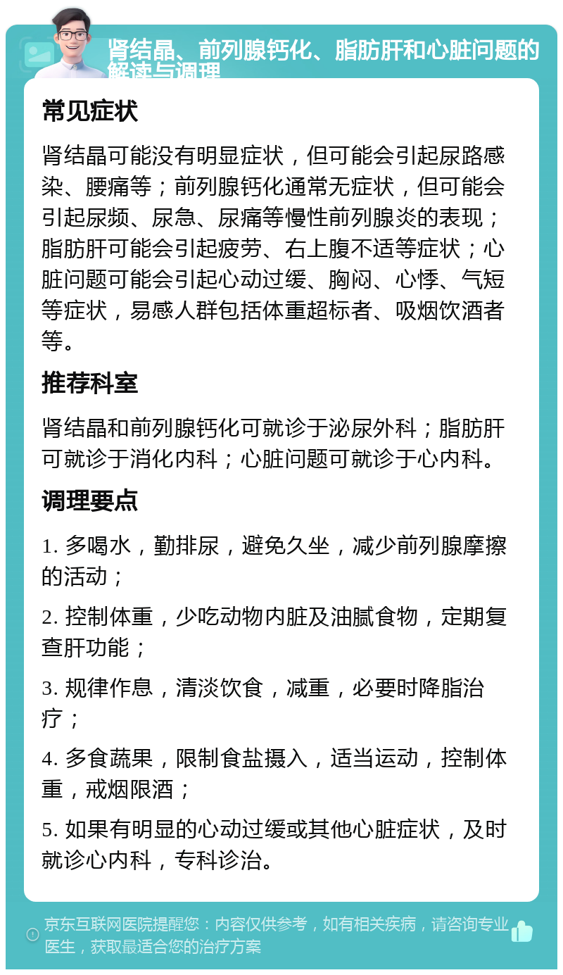 肾结晶、前列腺钙化、脂肪肝和心脏问题的解读与调理 常见症状 肾结晶可能没有明显症状，但可能会引起尿路感染、腰痛等；前列腺钙化通常无症状，但可能会引起尿频、尿急、尿痛等慢性前列腺炎的表现；脂肪肝可能会引起疲劳、右上腹不适等症状；心脏问题可能会引起心动过缓、胸闷、心悸、气短等症状，易感人群包括体重超标者、吸烟饮酒者等。 推荐科室 肾结晶和前列腺钙化可就诊于泌尿外科；脂肪肝可就诊于消化内科；心脏问题可就诊于心内科。 调理要点 1. 多喝水，勤排尿，避免久坐，减少前列腺摩擦的活动； 2. 控制体重，少吃动物内脏及油腻食物，定期复查肝功能； 3. 规律作息，清淡饮食，减重，必要时降脂治疗； 4. 多食蔬果，限制食盐摄入，适当运动，控制体重，戒烟限酒； 5. 如果有明显的心动过缓或其他心脏症状，及时就诊心内科，专科诊治。