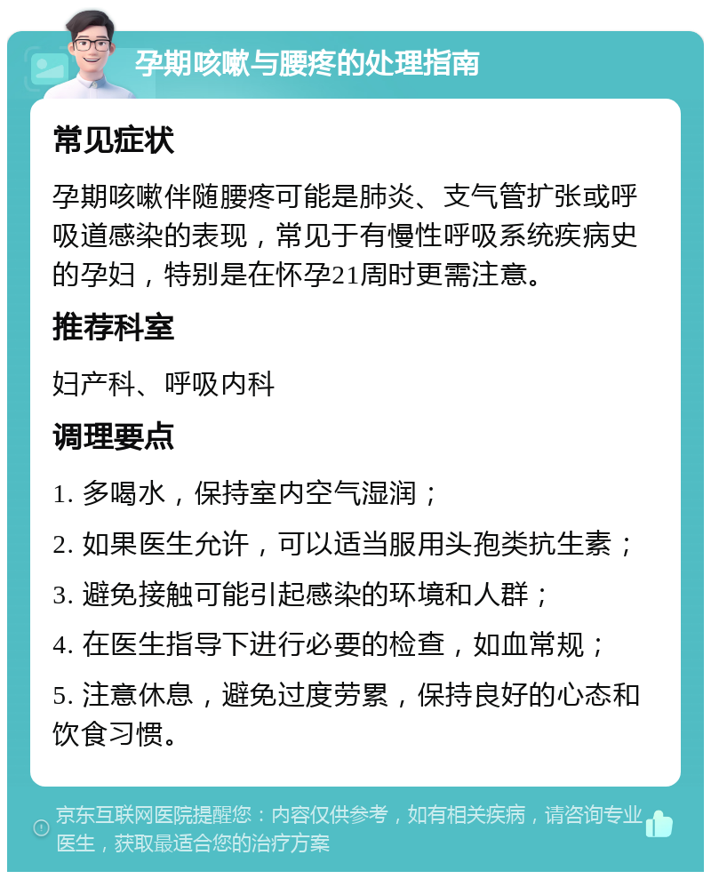 孕期咳嗽与腰疼的处理指南 常见症状 孕期咳嗽伴随腰疼可能是肺炎、支气管扩张或呼吸道感染的表现，常见于有慢性呼吸系统疾病史的孕妇，特别是在怀孕21周时更需注意。 推荐科室 妇产科、呼吸内科 调理要点 1. 多喝水，保持室内空气湿润； 2. 如果医生允许，可以适当服用头孢类抗生素； 3. 避免接触可能引起感染的环境和人群； 4. 在医生指导下进行必要的检查，如血常规； 5. 注意休息，避免过度劳累，保持良好的心态和饮食习惯。