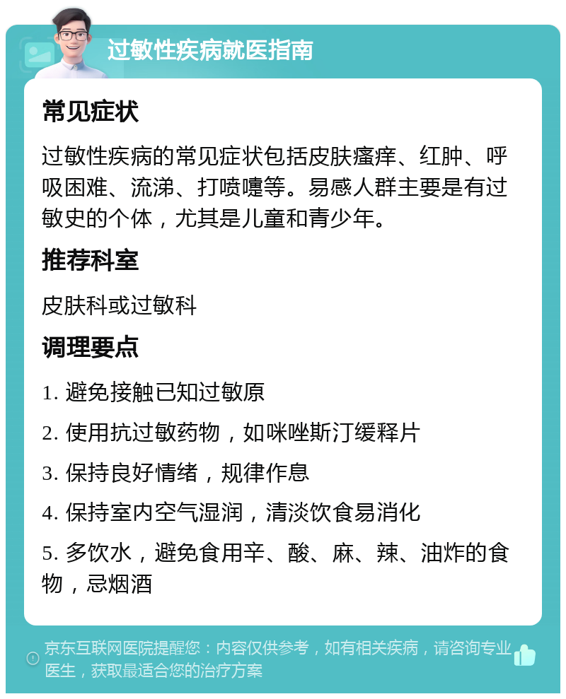 过敏性疾病就医指南 常见症状 过敏性疾病的常见症状包括皮肤瘙痒、红肿、呼吸困难、流涕、打喷嚏等。易感人群主要是有过敏史的个体，尤其是儿童和青少年。 推荐科室 皮肤科或过敏科 调理要点 1. 避免接触已知过敏原 2. 使用抗过敏药物，如咪唑斯汀缓释片 3. 保持良好情绪，规律作息 4. 保持室内空气湿润，清淡饮食易消化 5. 多饮水，避免食用辛、酸、麻、辣、油炸的食物，忌烟酒