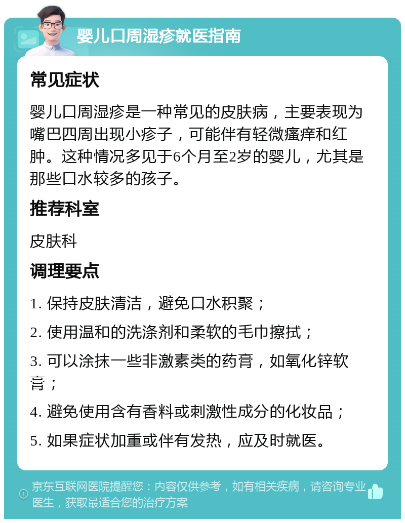 婴儿口周湿疹就医指南 常见症状 婴儿口周湿疹是一种常见的皮肤病，主要表现为嘴巴四周出现小疹子，可能伴有轻微瘙痒和红肿。这种情况多见于6个月至2岁的婴儿，尤其是那些口水较多的孩子。 推荐科室 皮肤科 调理要点 1. 保持皮肤清洁，避免口水积聚； 2. 使用温和的洗涤剂和柔软的毛巾擦拭； 3. 可以涂抹一些非激素类的药膏，如氧化锌软膏； 4. 避免使用含有香料或刺激性成分的化妆品； 5. 如果症状加重或伴有发热，应及时就医。