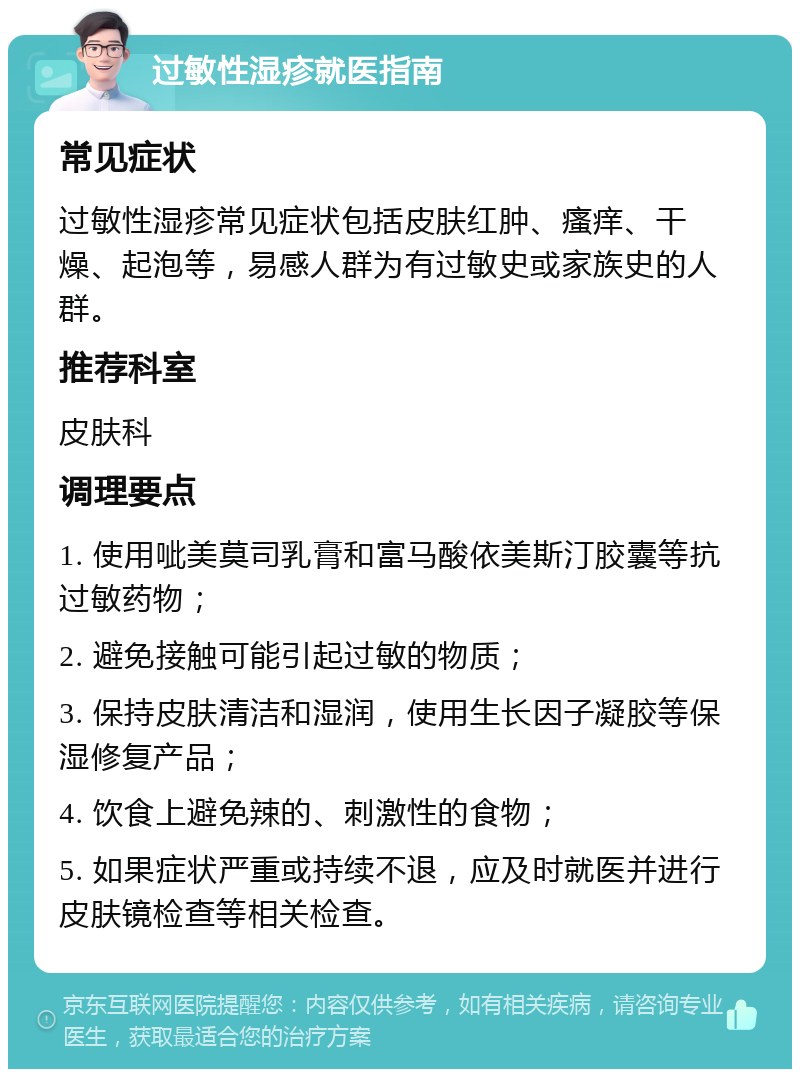 过敏性湿疹就医指南 常见症状 过敏性湿疹常见症状包括皮肤红肿、瘙痒、干燥、起泡等，易感人群为有过敏史或家族史的人群。 推荐科室 皮肤科 调理要点 1. 使用呲美莫司乳膏和富马酸依美斯汀胶囊等抗过敏药物； 2. 避免接触可能引起过敏的物质； 3. 保持皮肤清洁和湿润，使用生长因子凝胶等保湿修复产品； 4. 饮食上避免辣的、刺激性的食物； 5. 如果症状严重或持续不退，应及时就医并进行皮肤镜检查等相关检查。