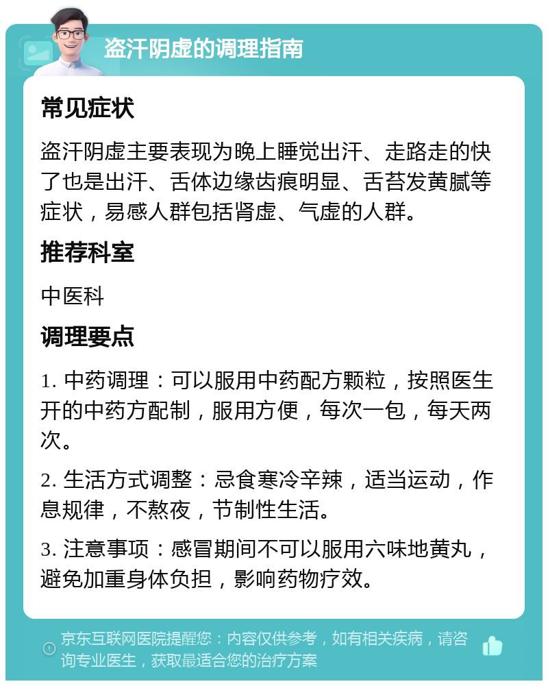 盗汗阴虚的调理指南 常见症状 盗汗阴虚主要表现为晚上睡觉出汗、走路走的快了也是出汗、舌体边缘齿痕明显、舌苔发黄腻等症状，易感人群包括肾虚、气虚的人群。 推荐科室 中医科 调理要点 1. 中药调理：可以服用中药配方颗粒，按照医生开的中药方配制，服用方便，每次一包，每天两次。 2. 生活方式调整：忌食寒冷辛辣，适当运动，作息规律，不熬夜，节制性生活。 3. 注意事项：感冒期间不可以服用六味地黄丸，避免加重身体负担，影响药物疗效。