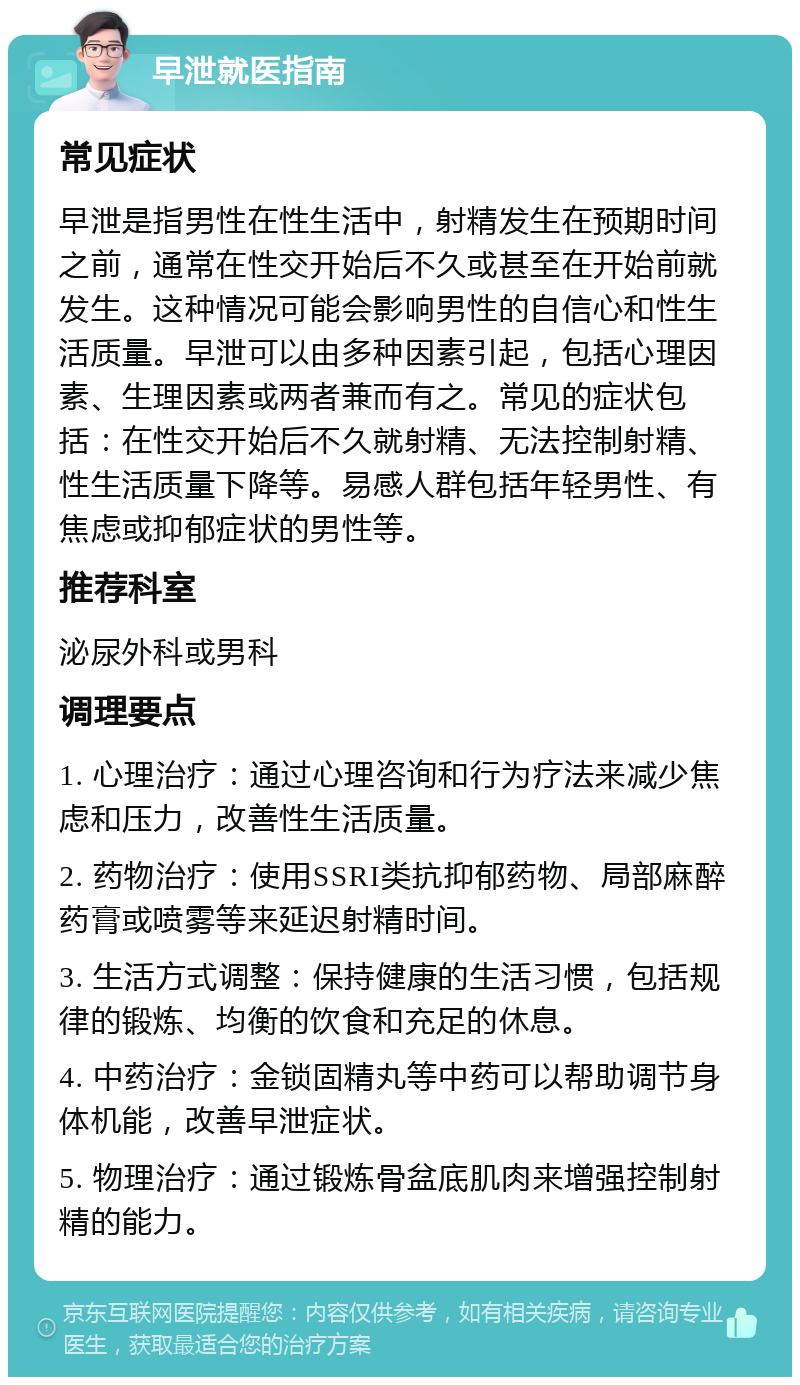 早泄就医指南 常见症状 早泄是指男性在性生活中，射精发生在预期时间之前，通常在性交开始后不久或甚至在开始前就发生。这种情况可能会影响男性的自信心和性生活质量。早泄可以由多种因素引起，包括心理因素、生理因素或两者兼而有之。常见的症状包括：在性交开始后不久就射精、无法控制射精、性生活质量下降等。易感人群包括年轻男性、有焦虑或抑郁症状的男性等。 推荐科室 泌尿外科或男科 调理要点 1. 心理治疗：通过心理咨询和行为疗法来减少焦虑和压力，改善性生活质量。 2. 药物治疗：使用SSRI类抗抑郁药物、局部麻醉药膏或喷雾等来延迟射精时间。 3. 生活方式调整：保持健康的生活习惯，包括规律的锻炼、均衡的饮食和充足的休息。 4. 中药治疗：金锁固精丸等中药可以帮助调节身体机能，改善早泄症状。 5. 物理治疗：通过锻炼骨盆底肌肉来增强控制射精的能力。