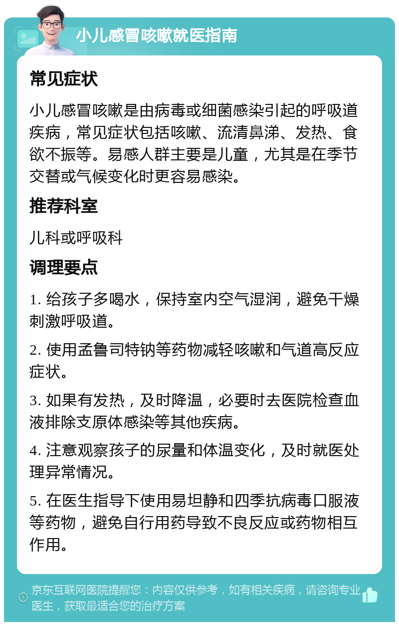 小儿感冒咳嗽就医指南 常见症状 小儿感冒咳嗽是由病毒或细菌感染引起的呼吸道疾病，常见症状包括咳嗽、流清鼻涕、发热、食欲不振等。易感人群主要是儿童，尤其是在季节交替或气候变化时更容易感染。 推荐科室 儿科或呼吸科 调理要点 1. 给孩子多喝水，保持室内空气湿润，避免干燥刺激呼吸道。 2. 使用孟鲁司特钠等药物减轻咳嗽和气道高反应症状。 3. 如果有发热，及时降温，必要时去医院检查血液排除支原体感染等其他疾病。 4. 注意观察孩子的尿量和体温变化，及时就医处理异常情况。 5. 在医生指导下使用易坦静和四季抗病毒口服液等药物，避免自行用药导致不良反应或药物相互作用。