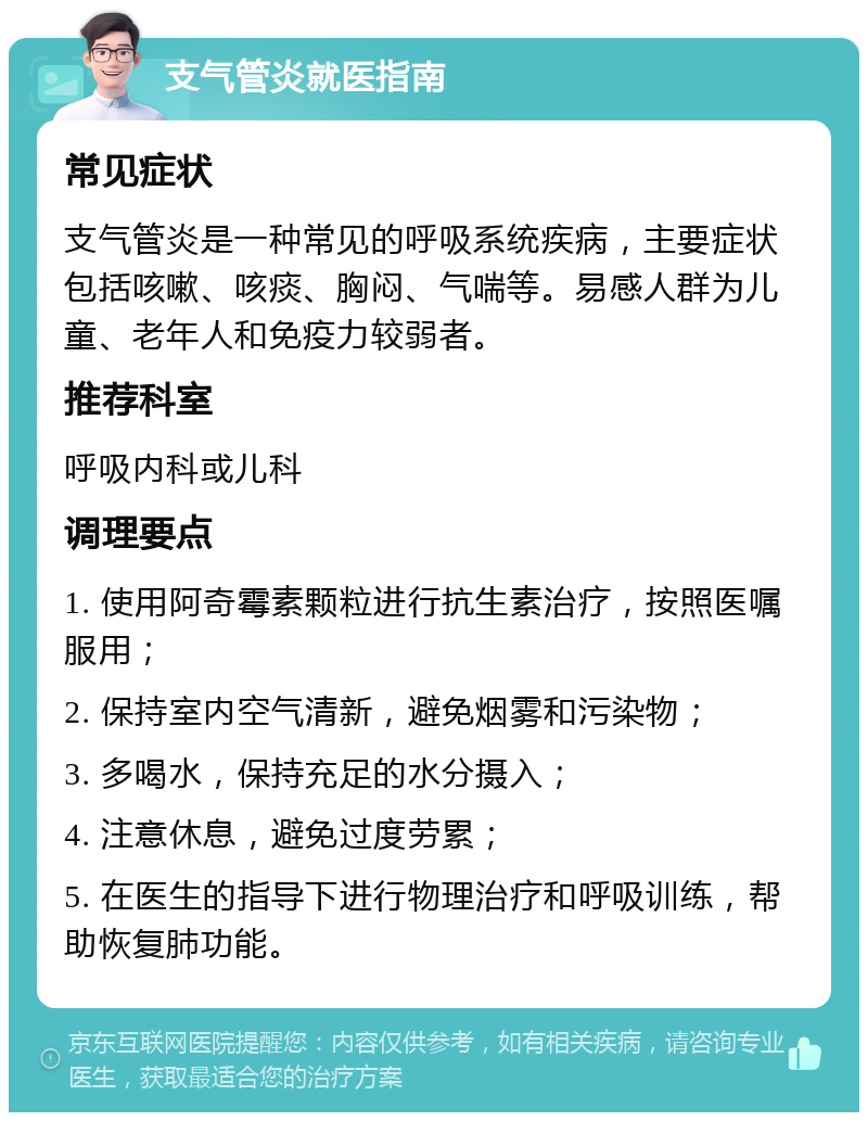 支气管炎就医指南 常见症状 支气管炎是一种常见的呼吸系统疾病，主要症状包括咳嗽、咳痰、胸闷、气喘等。易感人群为儿童、老年人和免疫力较弱者。 推荐科室 呼吸内科或儿科 调理要点 1. 使用阿奇霉素颗粒进行抗生素治疗，按照医嘱服用； 2. 保持室内空气清新，避免烟雾和污染物； 3. 多喝水，保持充足的水分摄入； 4. 注意休息，避免过度劳累； 5. 在医生的指导下进行物理治疗和呼吸训练，帮助恢复肺功能。