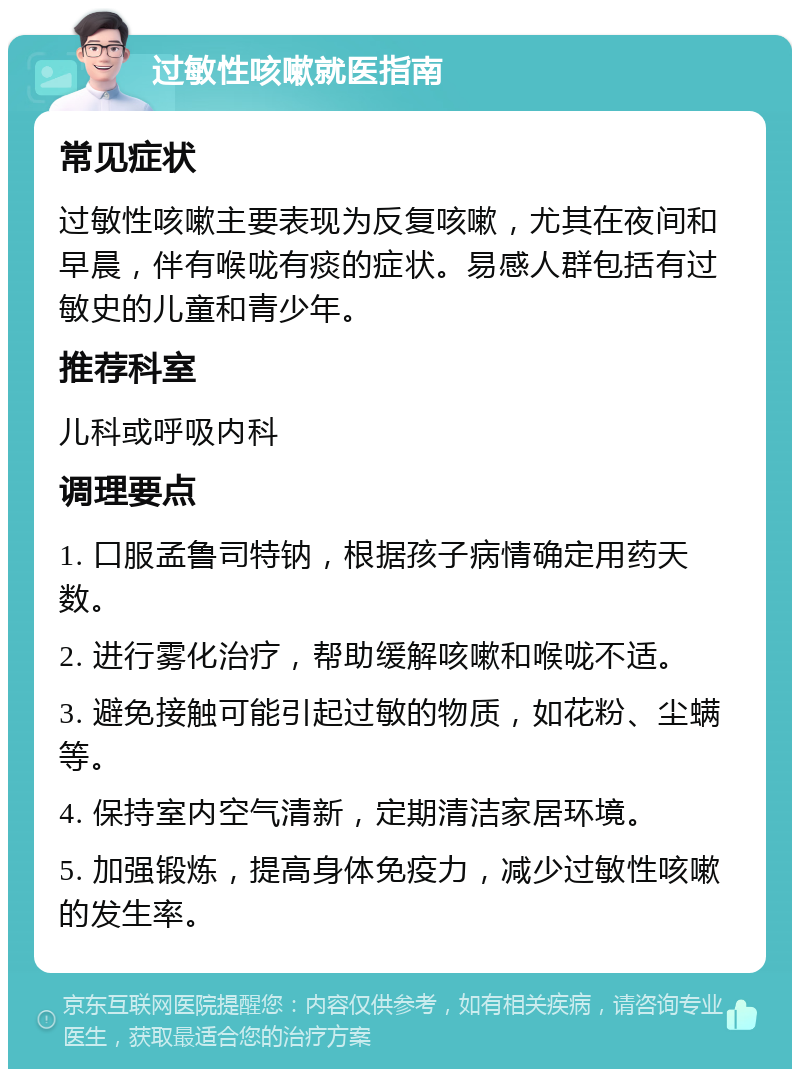 过敏性咳嗽就医指南 常见症状 过敏性咳嗽主要表现为反复咳嗽，尤其在夜间和早晨，伴有喉咙有痰的症状。易感人群包括有过敏史的儿童和青少年。 推荐科室 儿科或呼吸内科 调理要点 1. 口服孟鲁司特钠，根据孩子病情确定用药天数。 2. 进行雾化治疗，帮助缓解咳嗽和喉咙不适。 3. 避免接触可能引起过敏的物质，如花粉、尘螨等。 4. 保持室内空气清新，定期清洁家居环境。 5. 加强锻炼，提高身体免疫力，减少过敏性咳嗽的发生率。