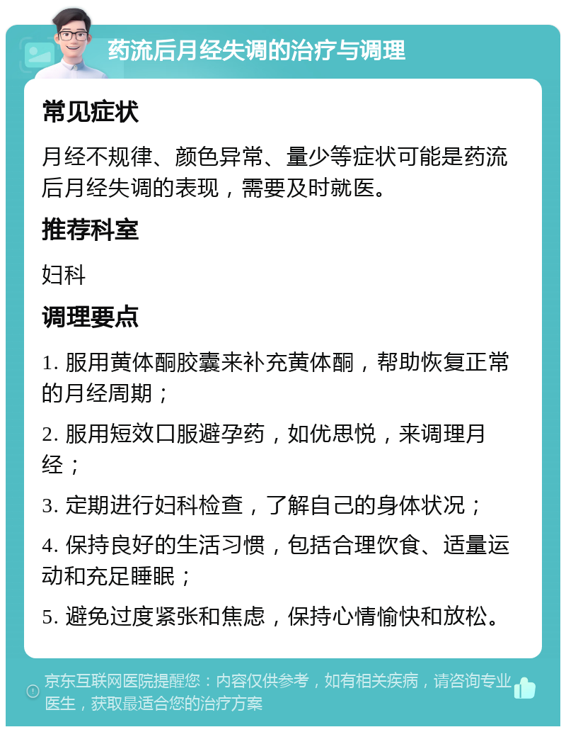 药流后月经失调的治疗与调理 常见症状 月经不规律、颜色异常、量少等症状可能是药流后月经失调的表现，需要及时就医。 推荐科室 妇科 调理要点 1. 服用黄体酮胶囊来补充黄体酮，帮助恢复正常的月经周期； 2. 服用短效口服避孕药，如优思悦，来调理月经； 3. 定期进行妇科检查，了解自己的身体状况； 4. 保持良好的生活习惯，包括合理饮食、适量运动和充足睡眠； 5. 避免过度紧张和焦虑，保持心情愉快和放松。