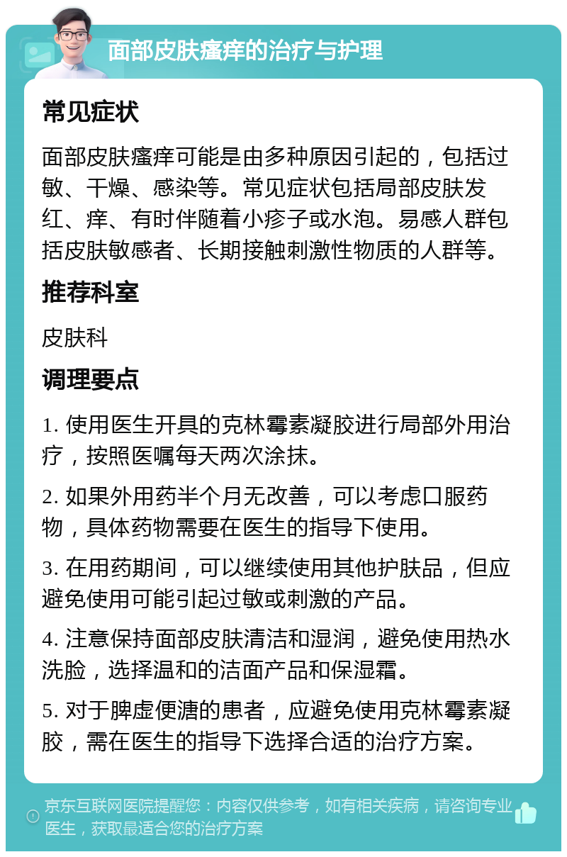 面部皮肤瘙痒的治疗与护理 常见症状 面部皮肤瘙痒可能是由多种原因引起的，包括过敏、干燥、感染等。常见症状包括局部皮肤发红、痒、有时伴随着小疹子或水泡。易感人群包括皮肤敏感者、长期接触刺激性物质的人群等。 推荐科室 皮肤科 调理要点 1. 使用医生开具的克林霉素凝胶进行局部外用治疗，按照医嘱每天两次涂抹。 2. 如果外用药半个月无改善，可以考虑口服药物，具体药物需要在医生的指导下使用。 3. 在用药期间，可以继续使用其他护肤品，但应避免使用可能引起过敏或刺激的产品。 4. 注意保持面部皮肤清洁和湿润，避免使用热水洗脸，选择温和的洁面产品和保湿霜。 5. 对于脾虚便溏的患者，应避免使用克林霉素凝胶，需在医生的指导下选择合适的治疗方案。