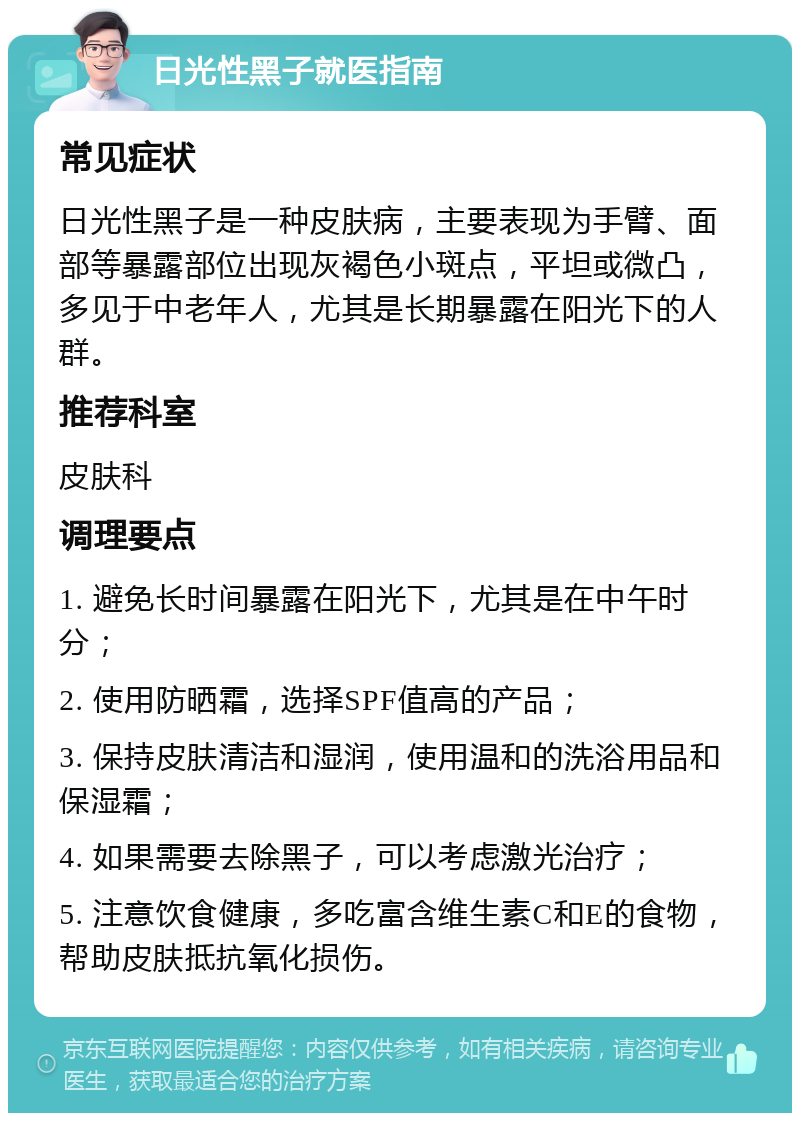 日光性黑子就医指南 常见症状 日光性黑子是一种皮肤病，主要表现为手臂、面部等暴露部位出现灰褐色小斑点，平坦或微凸，多见于中老年人，尤其是长期暴露在阳光下的人群。 推荐科室 皮肤科 调理要点 1. 避免长时间暴露在阳光下，尤其是在中午时分； 2. 使用防晒霜，选择SPF值高的产品； 3. 保持皮肤清洁和湿润，使用温和的洗浴用品和保湿霜； 4. 如果需要去除黑子，可以考虑激光治疗； 5. 注意饮食健康，多吃富含维生素C和E的食物，帮助皮肤抵抗氧化损伤。