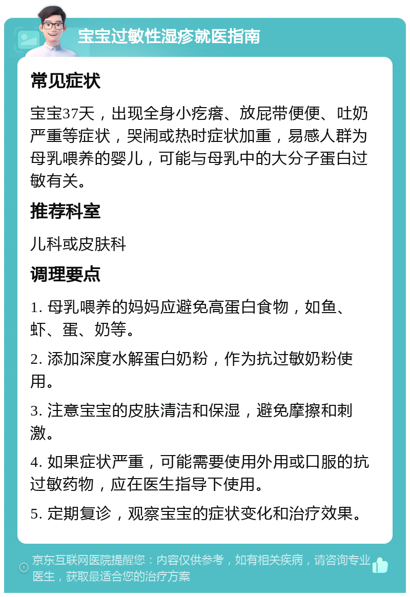 宝宝过敏性湿疹就医指南 常见症状 宝宝37天，出现全身小疙瘩、放屁带便便、吐奶严重等症状，哭闹或热时症状加重，易感人群为母乳喂养的婴儿，可能与母乳中的大分子蛋白过敏有关。 推荐科室 儿科或皮肤科 调理要点 1. 母乳喂养的妈妈应避免高蛋白食物，如鱼、虾、蛋、奶等。 2. 添加深度水解蛋白奶粉，作为抗过敏奶粉使用。 3. 注意宝宝的皮肤清洁和保湿，避免摩擦和刺激。 4. 如果症状严重，可能需要使用外用或口服的抗过敏药物，应在医生指导下使用。 5. 定期复诊，观察宝宝的症状变化和治疗效果。