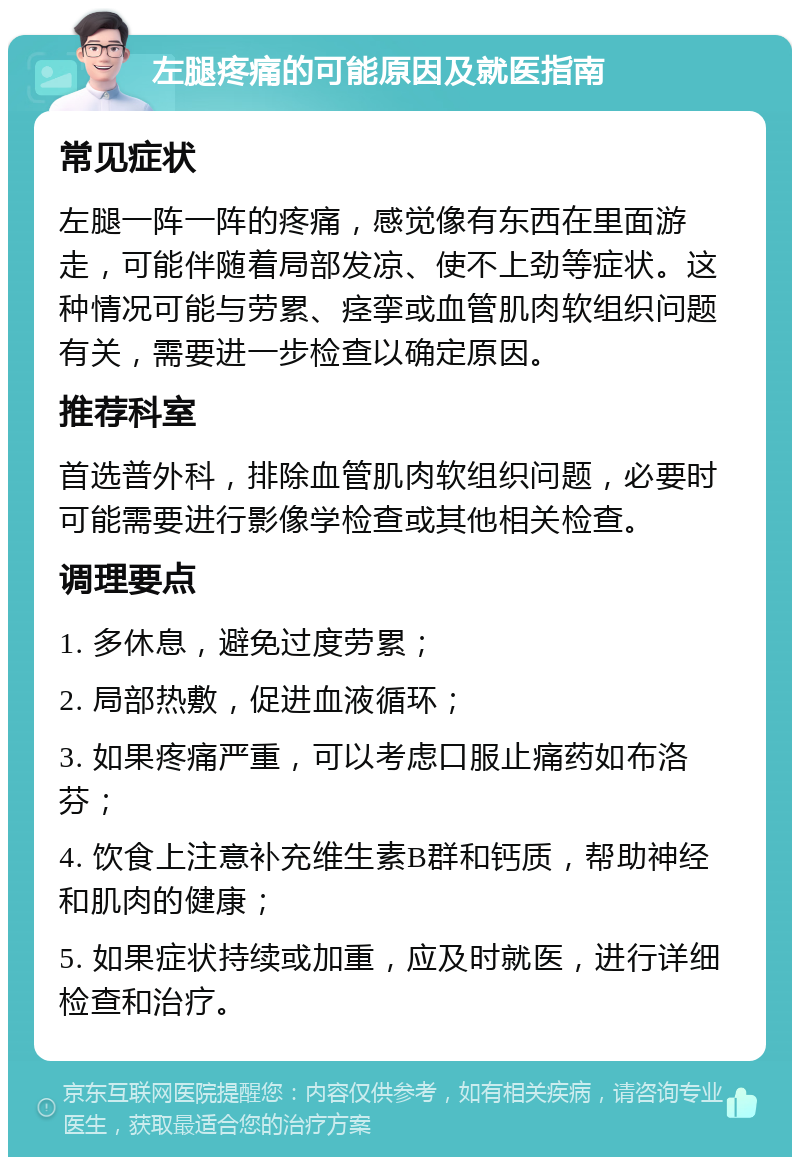 左腿疼痛的可能原因及就医指南 常见症状 左腿一阵一阵的疼痛，感觉像有东西在里面游走，可能伴随着局部发凉、使不上劲等症状。这种情况可能与劳累、痉挛或血管肌肉软组织问题有关，需要进一步检查以确定原因。 推荐科室 首选普外科，排除血管肌肉软组织问题，必要时可能需要进行影像学检查或其他相关检查。 调理要点 1. 多休息，避免过度劳累； 2. 局部热敷，促进血液循环； 3. 如果疼痛严重，可以考虑口服止痛药如布洛芬； 4. 饮食上注意补充维生素B群和钙质，帮助神经和肌肉的健康； 5. 如果症状持续或加重，应及时就医，进行详细检查和治疗。