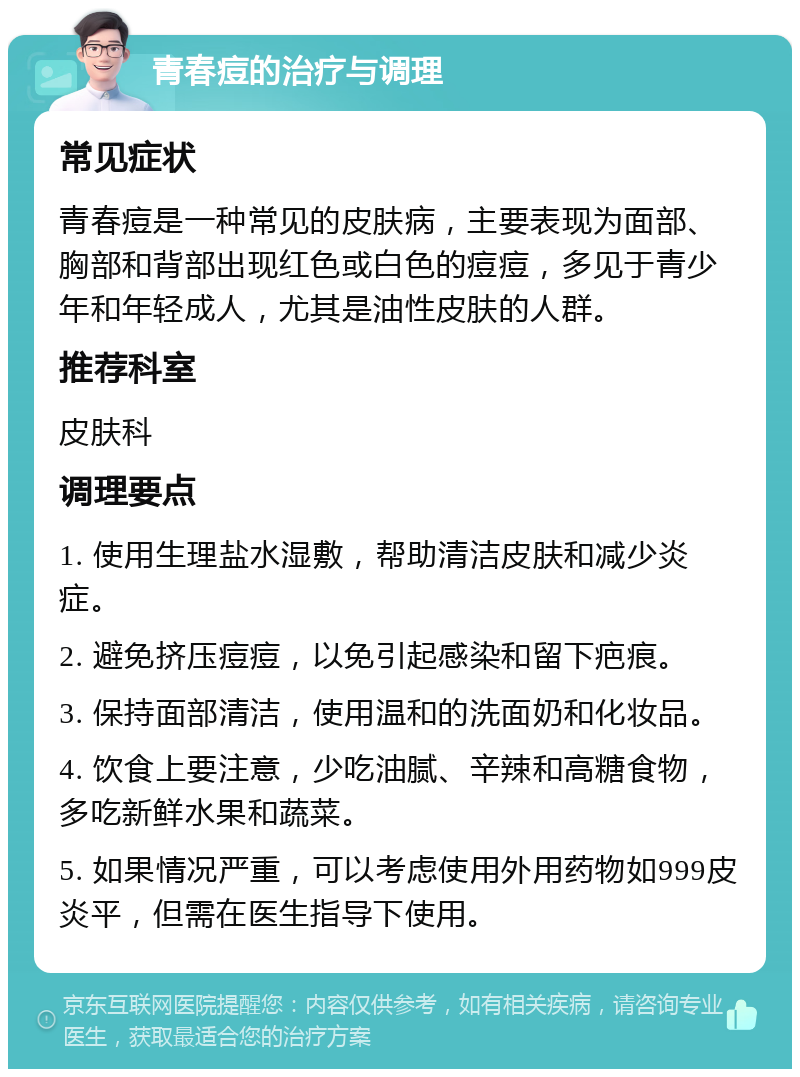 青春痘的治疗与调理 常见症状 青春痘是一种常见的皮肤病，主要表现为面部、胸部和背部出现红色或白色的痘痘，多见于青少年和年轻成人，尤其是油性皮肤的人群。 推荐科室 皮肤科 调理要点 1. 使用生理盐水湿敷，帮助清洁皮肤和减少炎症。 2. 避免挤压痘痘，以免引起感染和留下疤痕。 3. 保持面部清洁，使用温和的洗面奶和化妆品。 4. 饮食上要注意，少吃油腻、辛辣和高糖食物，多吃新鲜水果和蔬菜。 5. 如果情况严重，可以考虑使用外用药物如999皮炎平，但需在医生指导下使用。