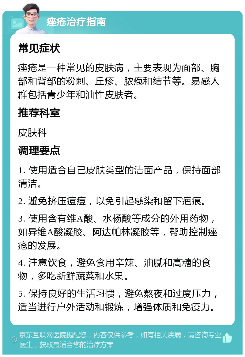 痤疮治疗指南 常见症状 痤疮是一种常见的皮肤病，主要表现为面部、胸部和背部的粉刺、丘疹、脓疱和结节等。易感人群包括青少年和油性皮肤者。 推荐科室 皮肤科 调理要点 1. 使用适合自己皮肤类型的洁面产品，保持面部清洁。 2. 避免挤压痘痘，以免引起感染和留下疤痕。 3. 使用含有维A酸、水杨酸等成分的外用药物，如异维A酸凝胶、阿达帕林凝胶等，帮助控制痤疮的发展。 4. 注意饮食，避免食用辛辣、油腻和高糖的食物，多吃新鲜蔬菜和水果。 5. 保持良好的生活习惯，避免熬夜和过度压力，适当进行户外活动和锻炼，增强体质和免疫力。