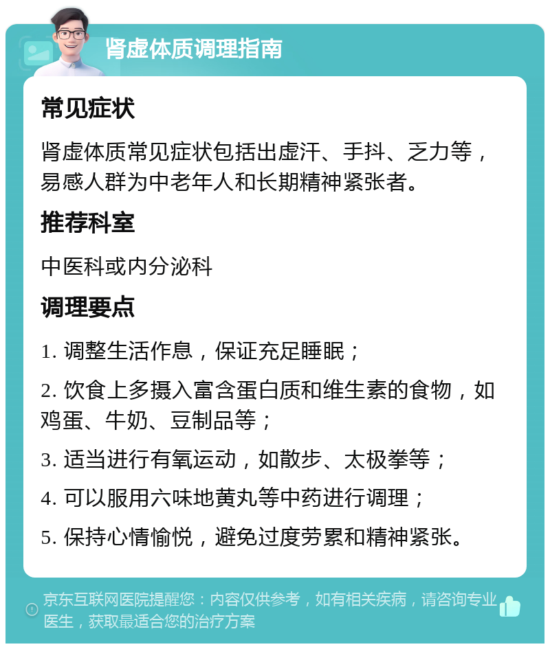 肾虚体质调理指南 常见症状 肾虚体质常见症状包括出虚汗、手抖、乏力等，易感人群为中老年人和长期精神紧张者。 推荐科室 中医科或内分泌科 调理要点 1. 调整生活作息，保证充足睡眠； 2. 饮食上多摄入富含蛋白质和维生素的食物，如鸡蛋、牛奶、豆制品等； 3. 适当进行有氧运动，如散步、太极拳等； 4. 可以服用六味地黄丸等中药进行调理； 5. 保持心情愉悦，避免过度劳累和精神紧张。