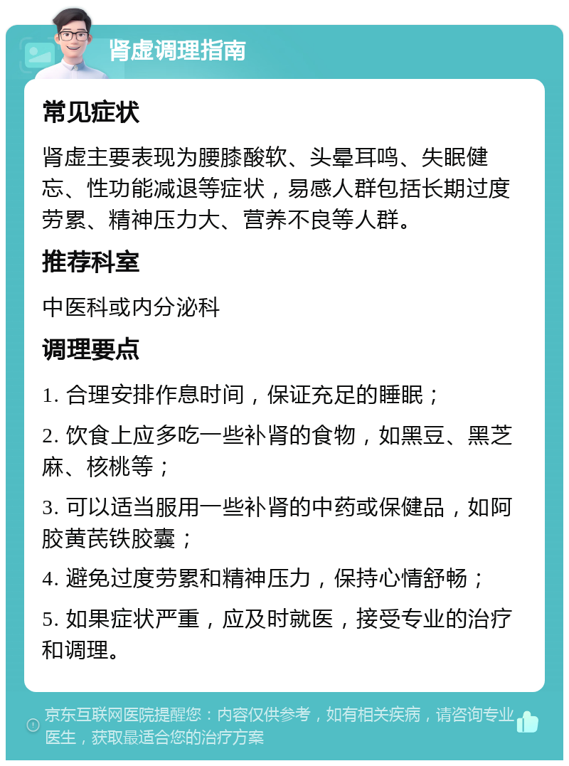 肾虚调理指南 常见症状 肾虚主要表现为腰膝酸软、头晕耳鸣、失眠健忘、性功能减退等症状，易感人群包括长期过度劳累、精神压力大、营养不良等人群。 推荐科室 中医科或内分泌科 调理要点 1. 合理安排作息时间，保证充足的睡眠； 2. 饮食上应多吃一些补肾的食物，如黑豆、黑芝麻、核桃等； 3. 可以适当服用一些补肾的中药或保健品，如阿胶黄芪铁胶囊； 4. 避免过度劳累和精神压力，保持心情舒畅； 5. 如果症状严重，应及时就医，接受专业的治疗和调理。